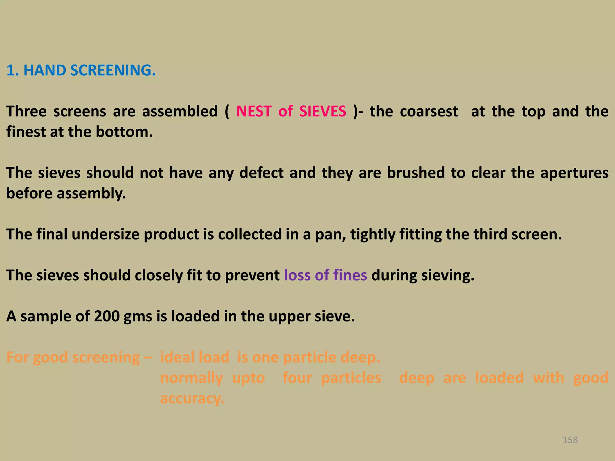 1. HAND SCREENING.
Three screens are assembled ( NEST of SIEVES )- the coarsest at the top and the
finest at the bottom.
The sieves should not have any defect and they are brushed to clear the apertures
before assembly.
The final undersize product is collected in a pan, tightly fitting the third screen.
The sieves should closely fit to prevent loss of fines during sieving.
A sample of 200 gms is loaded in the upper sieve.
For good screening – ideal load is one particle deep.
normally upto four particles deep are loaded with good
accuracy.
158
 