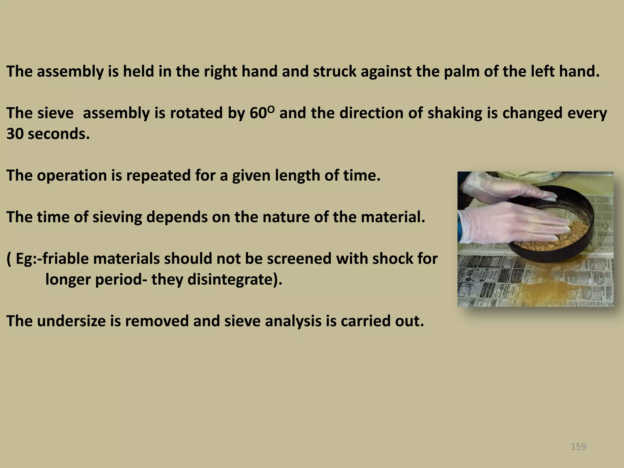 159
The assembly is held in the right hand and struck against the palm of the left hand.
The sieve assembly is rotated by 60O and the direction of shaking is changed every
30 seconds.
The operation is repeated for a given length of time.
The time of sieving depends on the nature of the material.
( Eg:-friable materials should not be screened with shock for
longer period- they disintegrate).
The undersize is removed and sieve analysis is carried out.
 