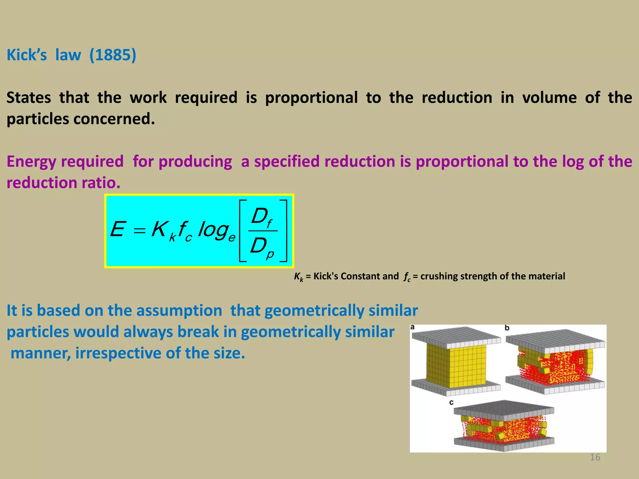 16
Kick’s law (1885)
States that the work required is proportional to the reduction in volume of the
particles concerned.
Energy required for producing a specified reduction is proportional to the log of the
reduction ratio.
It is based on the assumption that geometrically similar
particles would always break in geometrically similar
manner, irrespective of the size.









p
f
eck
D
D
logfKE
Kk = Kick's Constant and fc = crushing strength of the material
 