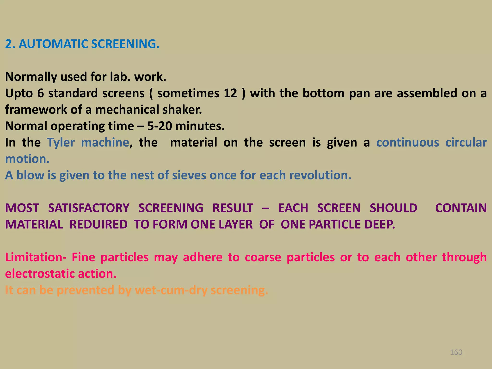 2. AUTOMATIC SCREENING.
Normally used for lab. work.
Upto 6 standard screens ( sometimes 12 ) with the bottom pan are assembled on a
framework of a mechanical shaker.
Normal operating time – 5-20 minutes.
In the Tyler machine, the material on the screen is given a continuous circular
motion.
A blow is given to the nest of sieves once for each revolution.
MOST SATISFACTORY SCREENING RESULT – EACH SCREEN SHOULD CONTAIN
MATERIAL REDUIRED TO FORM ONE LAYER OF ONE PARTICLE DEEP.
Limitation- Fine particles may adhere to coarse particles or to each other through
electrostatic action.
It can be prevented by wet-cum-dry screening.
160
 