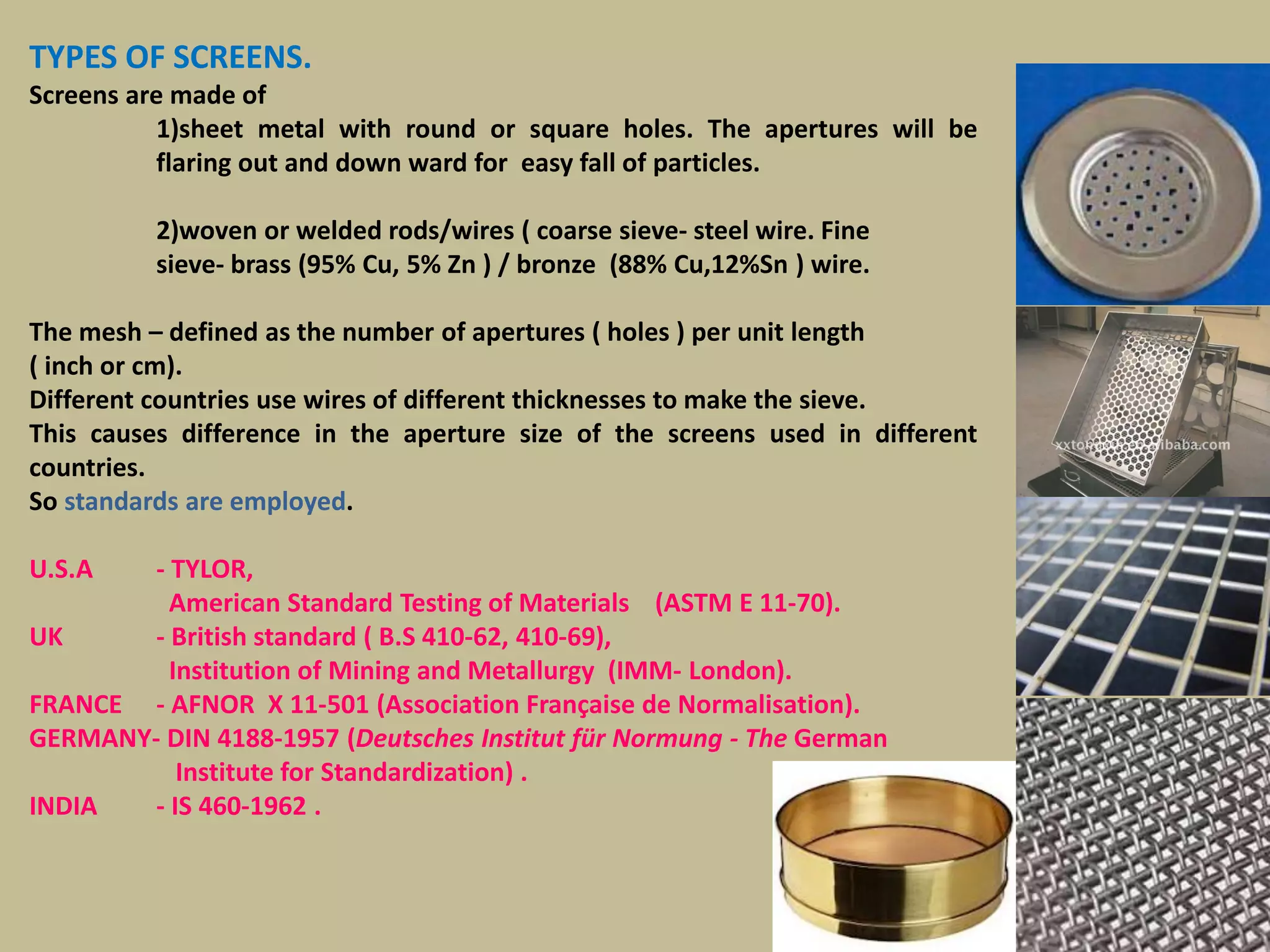 162
TYPES OF SCREENS.
Screens are made of
1)sheet metal with round or square holes. The apertures will be
flaring out and down ward for easy fall of particles.
2)woven or welded rods/wires ( coarse sieve- steel wire. Fine
sieve- brass (95% Cu, 5% Zn ) / bronze (88% Cu,12%Sn ) wire.
The mesh – defined as the number of apertures ( holes ) per unit length
( inch or cm).
Different countries use wires of different thicknesses to make the sieve.
This causes difference in the aperture size of the screens used in different
countries.
So standards are employed.
U.S.A - TYLOR,
American Standard Testing of Materials (ASTM E 11-70).
UK - British standard ( B.S 410-62, 410-69),
Institution of Mining and Metallurgy (IMM- London).
FRANCE - AFNOR X 11-501 (Association Française de Normalisation).
GERMANY- DIN 4188-1957 (Deutsches Institut für Normung - The German
Institute for Standardization) .
INDIA - IS 460-1962 .
 