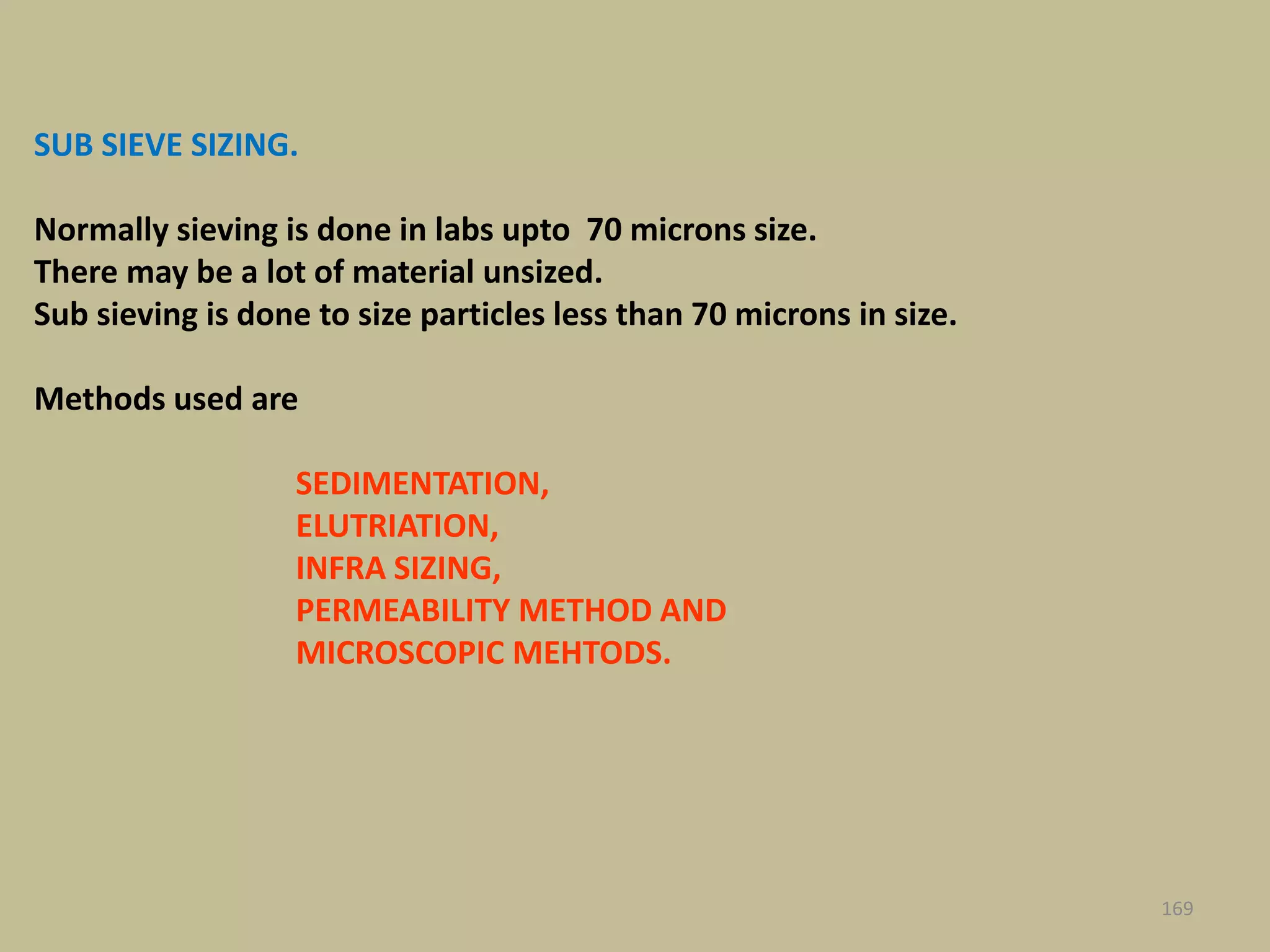 SUB SIEVE SIZING.
Normally sieving is done in labs upto 70 microns size.
There may be a lot of material unsized.
Sub sieving is done to size particles less than 70 microns in size.
Methods used are
SEDIMENTATION,
ELUTRIATION,
INFRA SIZING,
PERMEABILITY METHOD AND
MICROSCOPIC MEHTODS.
169
 