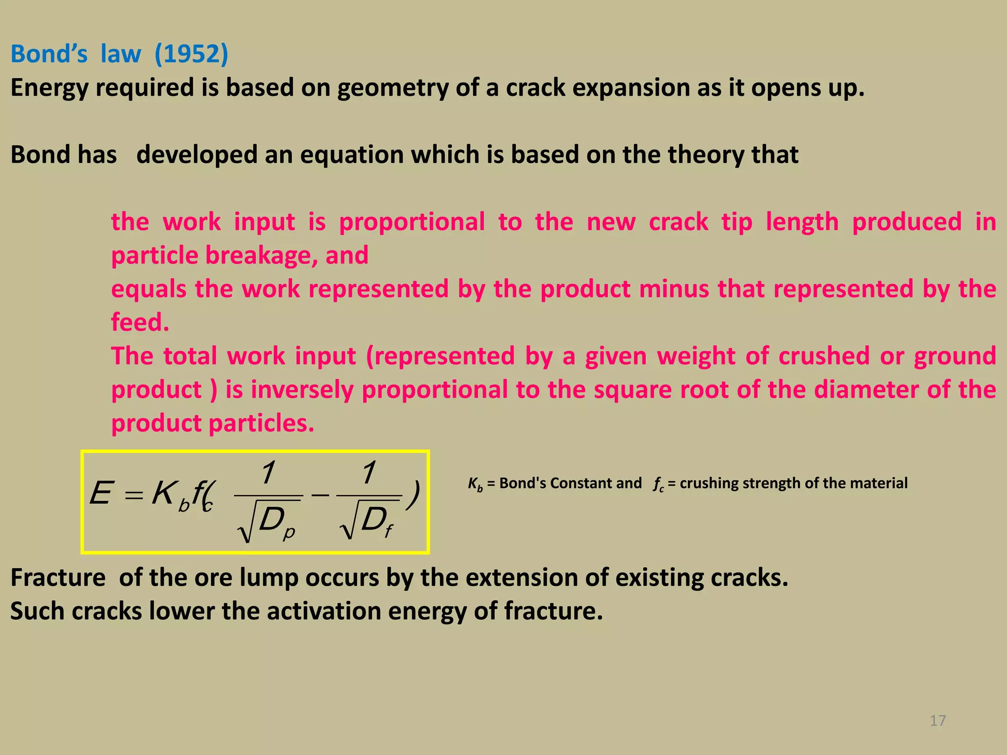 17
Bond’s law (1952)
Energy required is based on geometry of a crack expansion as it opens up.
Bond has developed an equation which is based on the theory that
the work input is proportional to the new crack tip length produced in
particle breakage, and
equals the work represented by the product minus that represented by the
feed.
The total work input (represented by a given weight of crushed or ground
product ) is inversely proportional to the square root of the diameter of the
product particles.
Kb = Bond's Constant and fc = crushing strength of the material
Fracture of the ore lump occurs by the extension of existing cracks.
Such cracks lower the activation energy of fracture.
)
D
1
D
1
(fKE
fp
cb 
 