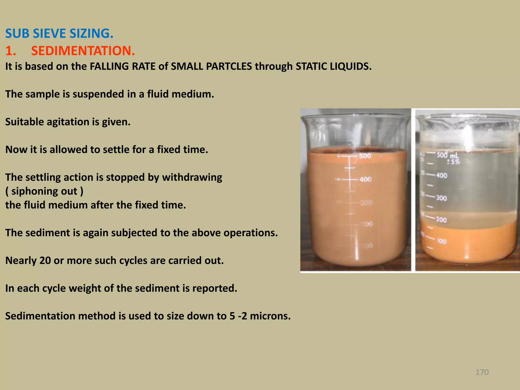 SUB SIEVE SIZING.
1. SEDIMENTATION.
It is based on the FALLING RATE of SMALL PARTCLES through STATIC LIQUIDS.
The sample is suspended in a fluid medium.
Suitable agitation is given.
Now it is allowed to settle for a fixed time.
The settling action is stopped by withdrawing
( siphoning out )
the fluid medium after the fixed time.
The sediment is again subjected to the above operations.
Nearly 20 or more such cycles are carried out.
In each cycle weight of the sediment is reported.
Sedimentation method is used to size down to 5 -2 microns.
170
 