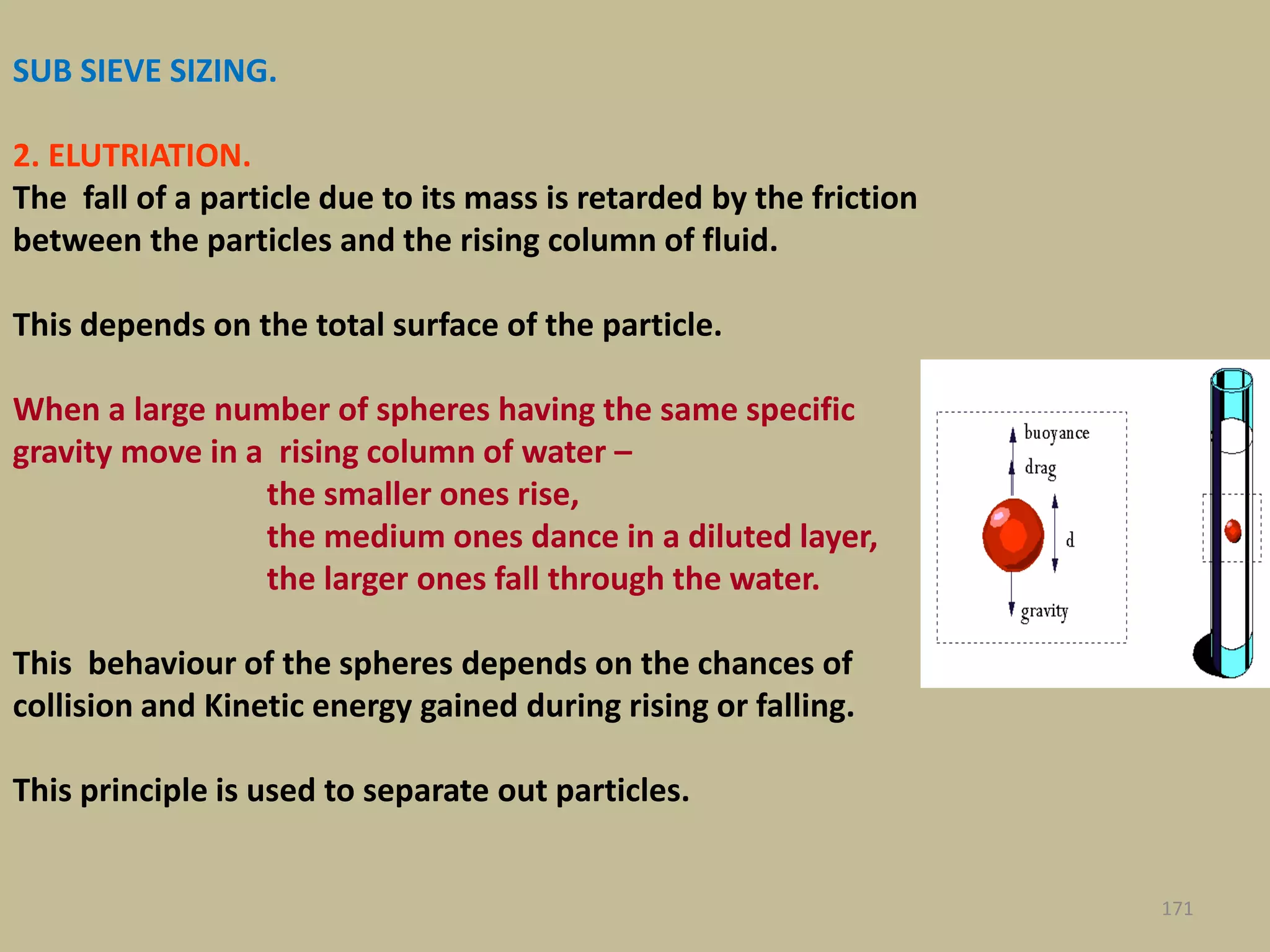 171
SUB SIEVE SIZING.
2. ELUTRIATION.
The fall of a particle due to its mass is retarded by the friction
between the particles and the rising column of fluid.
This depends on the total surface of the particle.
When a large number of spheres having the same specific
gravity move in a rising column of water –
the smaller ones rise,
the medium ones dance in a diluted layer,
the larger ones fall through the water.
This behaviour of the spheres depends on the chances of
collision and Kinetic energy gained during rising or falling.
This principle is used to separate out particles.
 