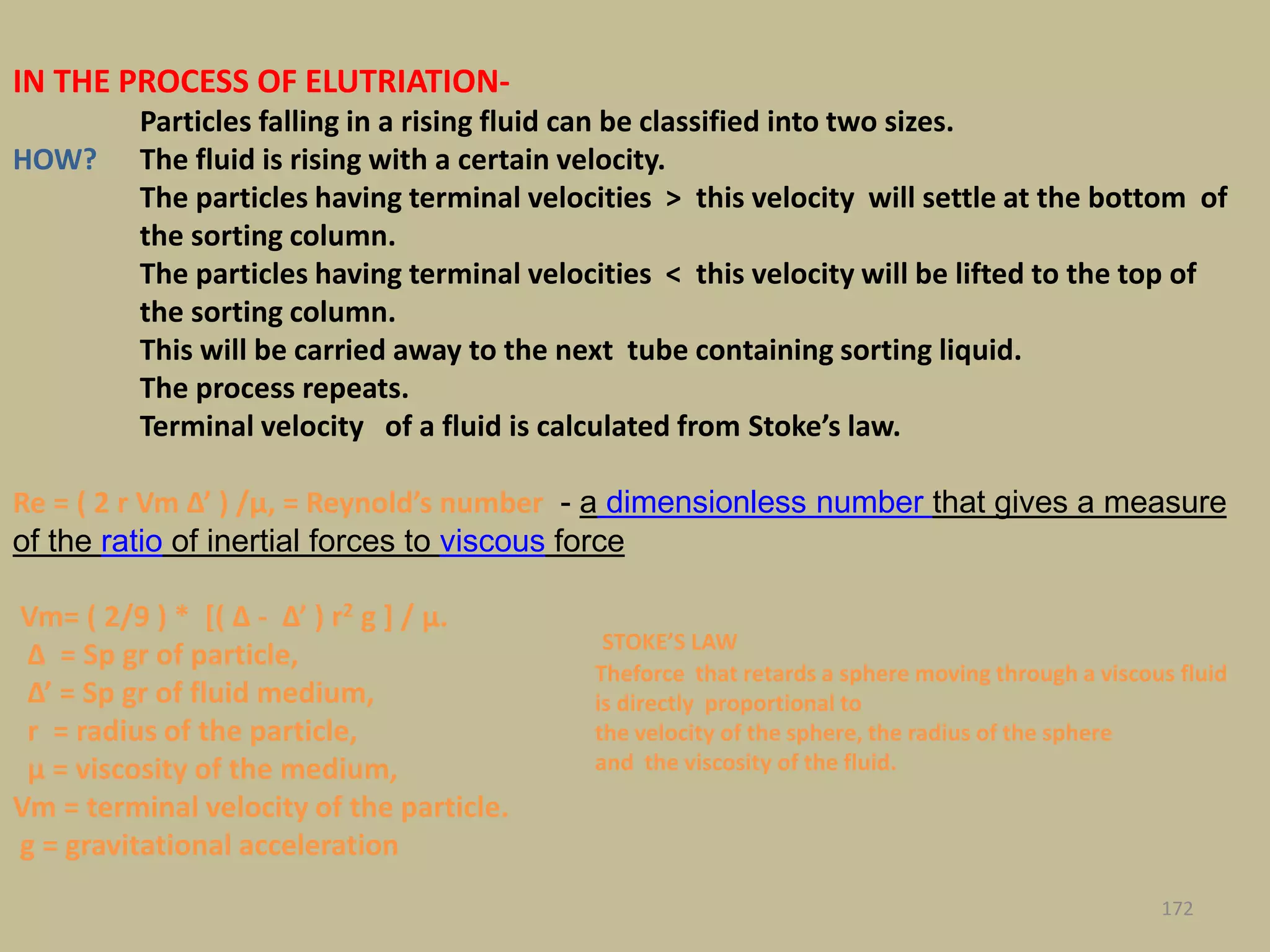 172
Re = ( 2 r Vm Δ’ ) /μ, = Reynold’s number - a dimensionless number that gives a measure
of the ratio of inertial forces to viscous force
Vm= ( 2/9 ) * [( Δ - Δ’ ) r2 g ] / μ.
Δ = Sp gr of particle,
Δ’ = Sp gr of fluid medium,
r = radius of the particle,
μ = viscosity of the medium,
Vm = terminal velocity of the particle.
g = gravitational acceleration
IN THE PROCESS OF ELUTRIATION-
Particles falling in a rising fluid can be classified into two sizes.
HOW? The fluid is rising with a certain velocity.
The particles having terminal velocities > this velocity will settle at the bottom of
the sorting column.
The particles having terminal velocities < this velocity will be lifted to the top of
the sorting column.
This will be carried away to the next tube containing sorting liquid.
The process repeats.
Terminal velocity of a fluid is calculated from Stoke’s law.
STOKE’S LAW
Theforce that retards a sphere moving through a viscous fluid
is directly proportional to
the velocity of the sphere, the radius of the sphere
and the viscosity of the fluid.
 