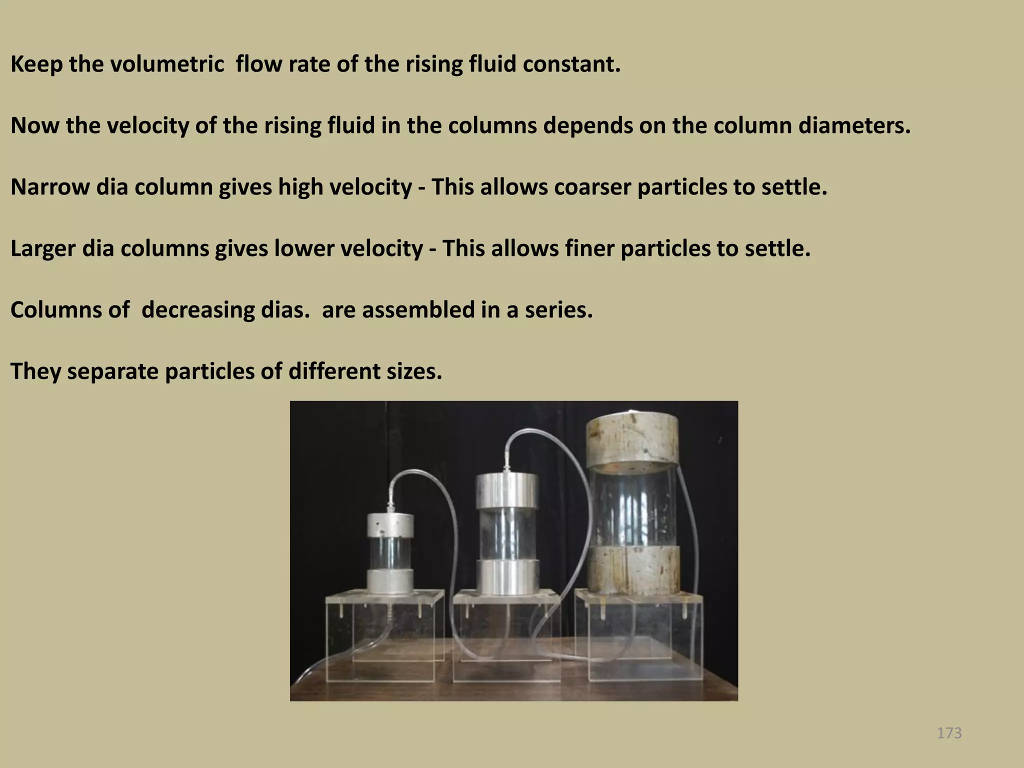 173
Keep the volumetric flow rate of the rising fluid constant.
Now the velocity of the rising fluid in the columns depends on the column diameters.
Narrow dia column gives high velocity - This allows coarser particles to settle.
Larger dia columns gives lower velocity - This allows finer particles to settle.
Columns of decreasing dias. are assembled in a series.
They separate particles of different sizes.
 