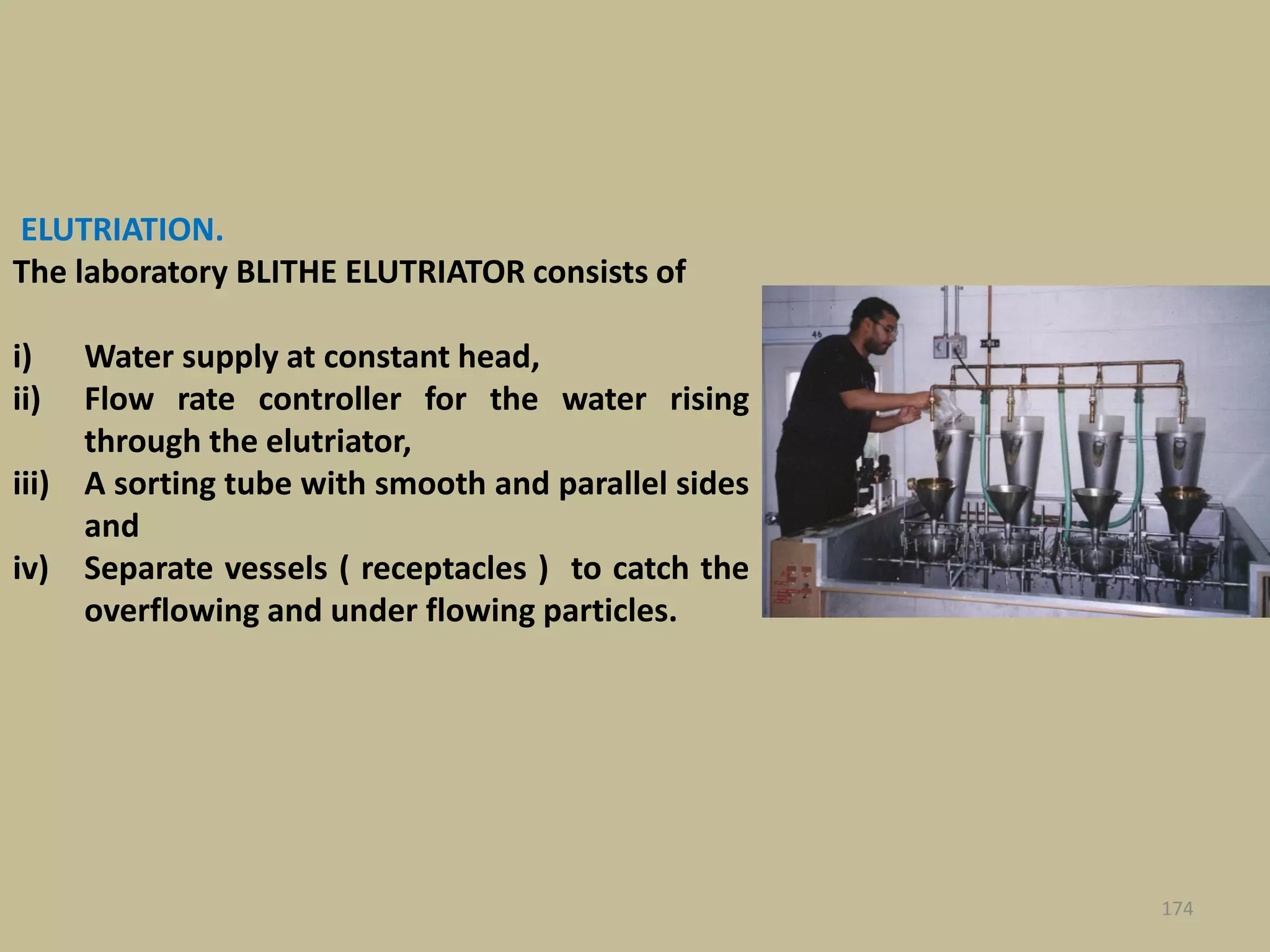 ELUTRIATION.
The laboratory BLITHE ELUTRIATOR consists of
i) Water supply at constant head,
ii) Flow rate controller for the water rising
through the elutriator,
iii) A sorting tube with smooth and parallel sides
and
iv) Separate vessels ( receptacles ) to catch the
overflowing and under flowing particles.
174
 