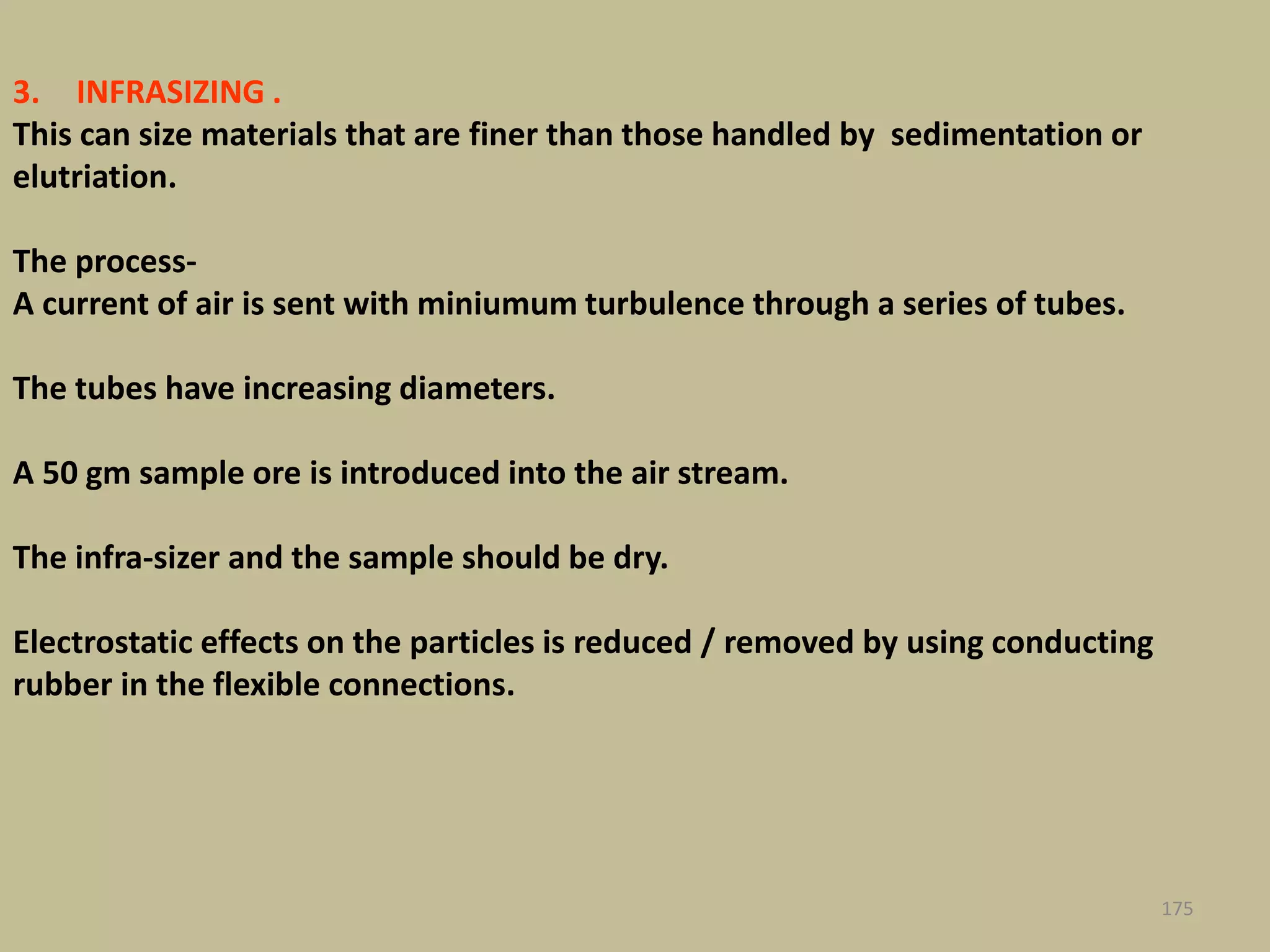 3. INFRASIZING .
This can size materials that are finer than those handled by sedimentation or
elutriation.
The process-
A current of air is sent with miniumum turbulence through a series of tubes.
The tubes have increasing diameters.
A 50 gm sample ore is introduced into the air stream.
The infra-sizer and the sample should be dry.
Electrostatic effects on the particles is reduced / removed by using conducting
rubber in the flexible connections.
175
 