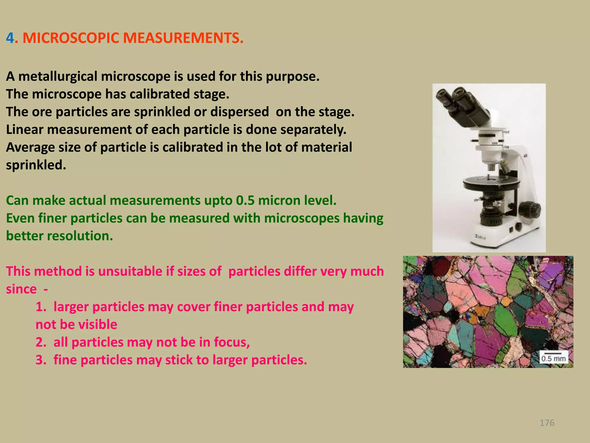 4. MICROSCOPIC MEASUREMENTS.
A metallurgical microscope is used for this purpose.
The microscope has calibrated stage.
The ore particles are sprinkled or dispersed on the stage.
Linear measurement of each particle is done separately.
Average size of particle is calibrated in the lot of material
sprinkled.
Can make actual measurements upto 0.5 micron level.
Even finer particles can be measured with microscopes having
better resolution.
This method is unsuitable if sizes of particles differ very much
since -
1. larger particles may cover finer particles and may
not be visible
2. all particles may not be in focus,
3. fine particles may stick to larger particles.
176
 