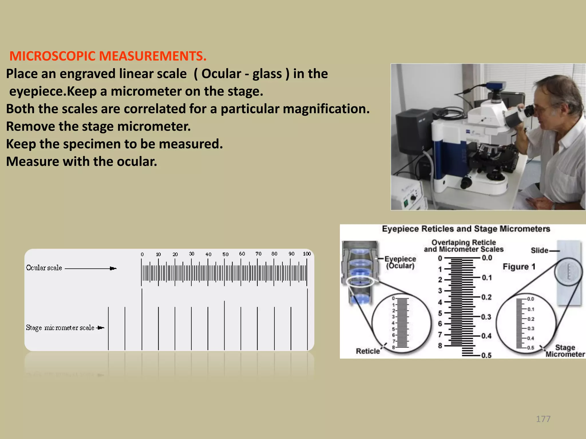 177
MICROSCOPIC MEASUREMENTS.
Place an engraved linear scale ( Ocular - glass ) in the
eyepiece.Keep a micrometer on the stage.
Both the scales are correlated for a particular magnification.
Remove the stage micrometer.
Keep the specimen to be measured.
Measure with the ocular.
 