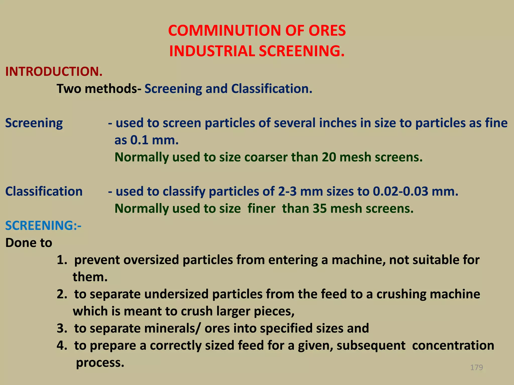 COMMINUTION OF ORES
INDUSTRIAL SCREENING.
INTRODUCTION.
Two methods- Screening and Classification.
Screening - used to screen particles of several inches in size to particles as fine
as 0.1 mm.
Normally used to size coarser than 20 mesh screens.
Classification - used to classify particles of 2-3 mm sizes to 0.02-0.03 mm.
Normally used to size finer than 35 mesh screens.
SCREENING:-
Done to
1. prevent oversized particles from entering a machine, not suitable for
them.
2. to separate undersized particles from the feed to a crushing machine
which is meant to crush larger pieces,
3. to separate minerals/ ores into specified sizes and
4. to prepare a correctly sized feed for a given, subsequent concentration
process. 179
 