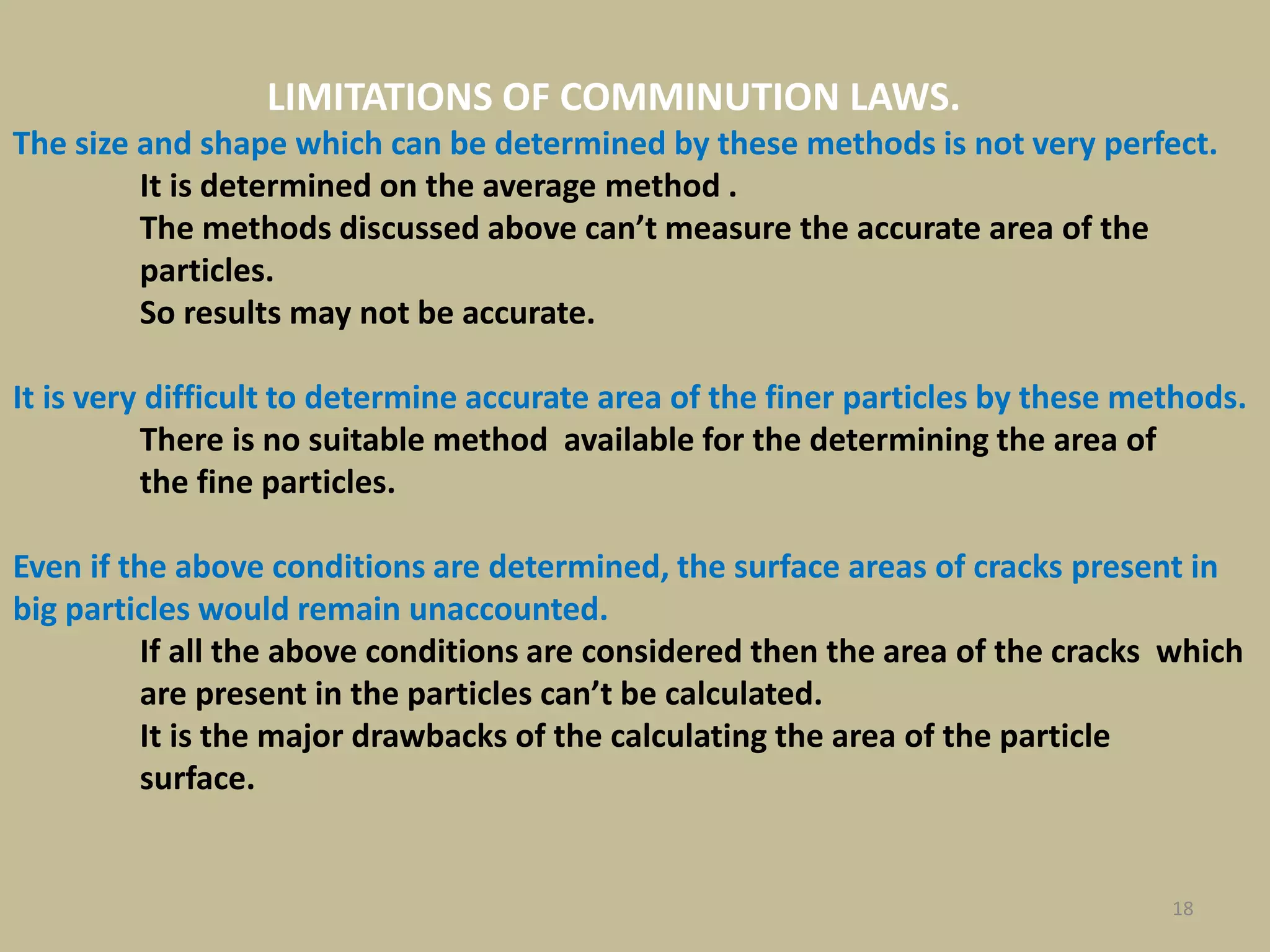 18
LIMITATIONS OF COMMINUTION LAWS.
The size and shape which can be determined by these methods is not very perfect.
It is determined on the average method .
The methods discussed above can’t measure the accurate area of the
particles.
So results may not be accurate.
It is very difficult to determine accurate area of the finer particles by these methods.
There is no suitable method available for the determining the area of
the fine particles.
Even if the above conditions are determined, the surface areas of cracks present in
big particles would remain unaccounted.
If all the above conditions are considered then the area of the cracks which
are present in the particles can’t be calculated.
It is the major drawbacks of the calculating the area of the particle
surface.
 