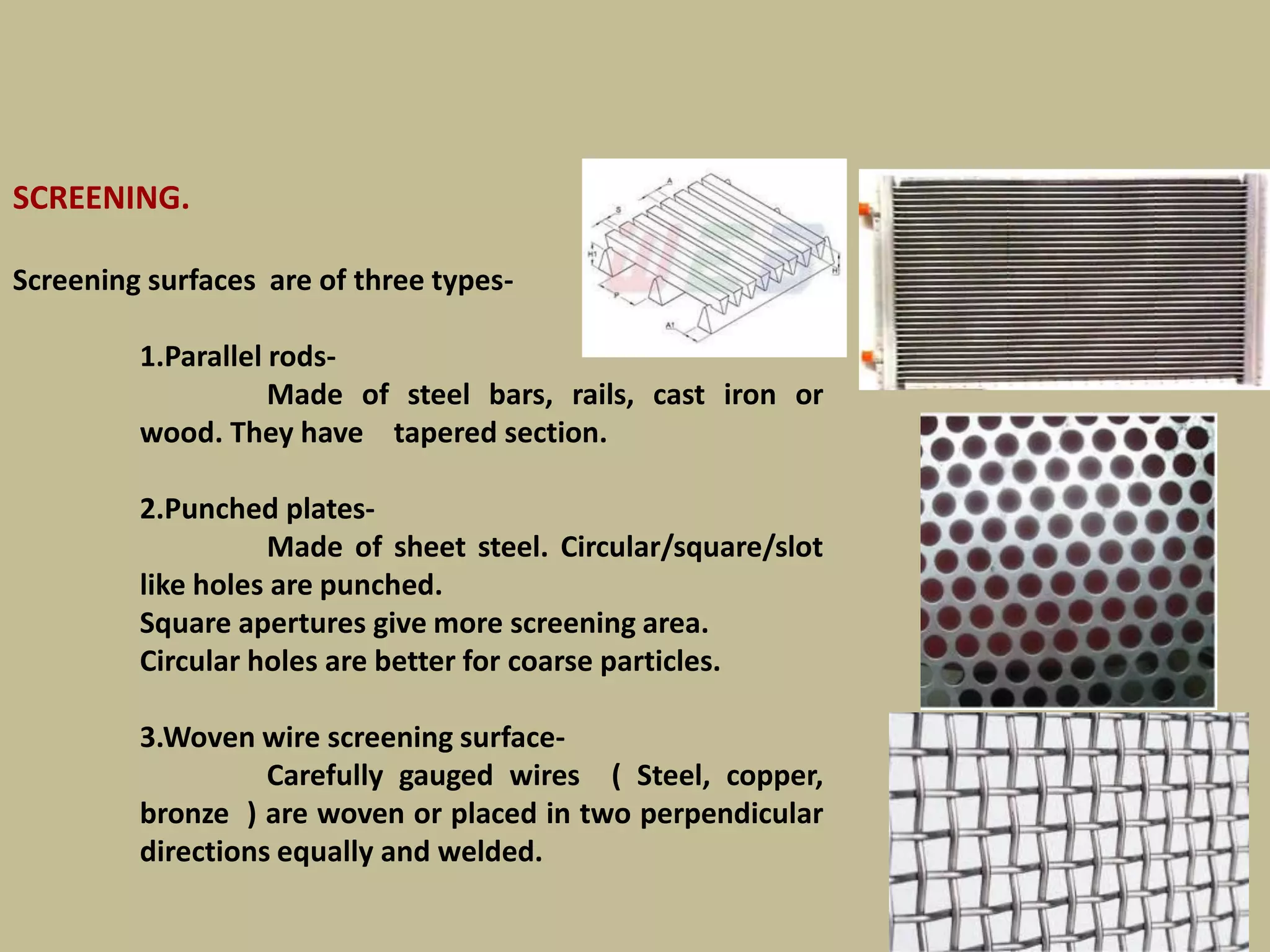 SCREENING.
Screening surfaces are of three types-
1.Parallel rods-
Made of steel bars, rails, cast iron or
wood. They have tapered section.
2.Punched plates-
Made of sheet steel. Circular/square/slot
like holes are punched.
Square apertures give more screening area.
Circular holes are better for coarse particles.
3.Woven wire screening surface-
Carefully gauged wires ( Steel, copper,
bronze ) are woven or placed in two perpendicular
directions equally and welded.
PICS
180
 