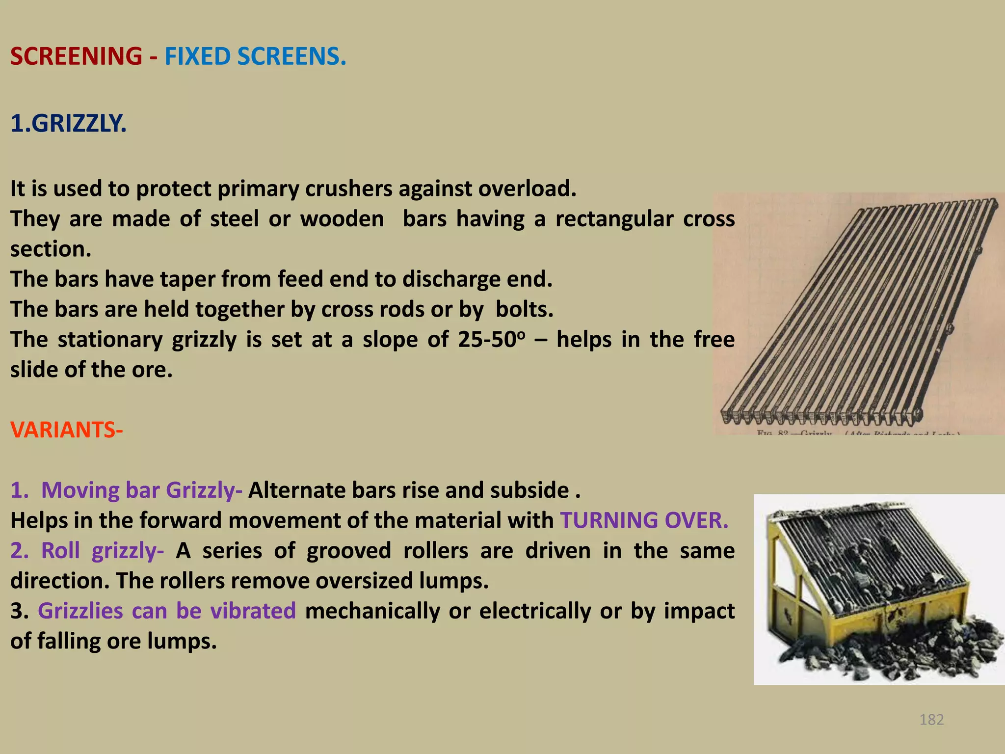 182
SCREENING - FIXED SCREENS.
1.GRIZZLY.
It is used to protect primary crushers against overload.
They are made of steel or wooden bars having a rectangular cross
section.
The bars have taper from feed end to discharge end.
The bars are held together by cross rods or by bolts.
The stationary grizzly is set at a slope of 25-50o – helps in the free
slide of the ore.
VARIANTS-
1. Moving bar Grizzly- Alternate bars rise and subside .
Helps in the forward movement of the material with TURNING OVER.
2. Roll grizzly- A series of grooved rollers are driven in the same
direction. The rollers remove oversized lumps.
3. Grizzlies can be vibrated mechanically or electrically or by impact
of falling ore lumps.
 