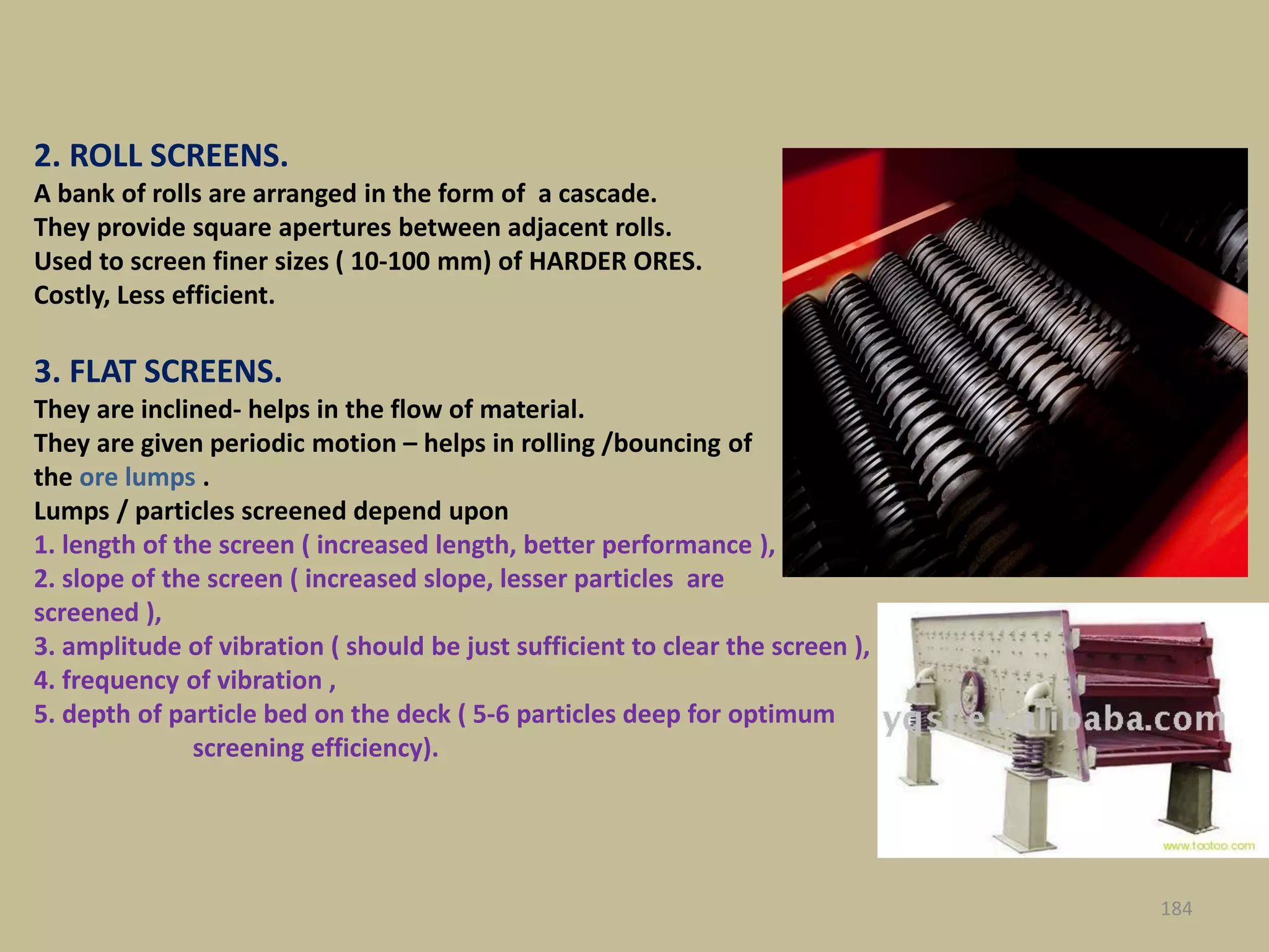 PICS
184
2. ROLL SCREENS.
A bank of rolls are arranged in the form of a cascade.
They provide square apertures between adjacent rolls.
Used to screen finer sizes ( 10-100 mm) of HARDER ORES.
Costly, Less efficient.
3. FLAT SCREENS.
They are inclined- helps in the flow of material.
They are given periodic motion – helps in rolling /bouncing of
the ore lumps .
Lumps / particles screened depend upon
1. length of the screen ( increased length, better performance ),
2. slope of the screen ( increased slope, lesser particles are
screened ),
3. amplitude of vibration ( should be just sufficient to clear the screen ),
4. frequency of vibration ,
5. depth of particle bed on the deck ( 5-6 particles deep for optimum
screening efficiency).
 
