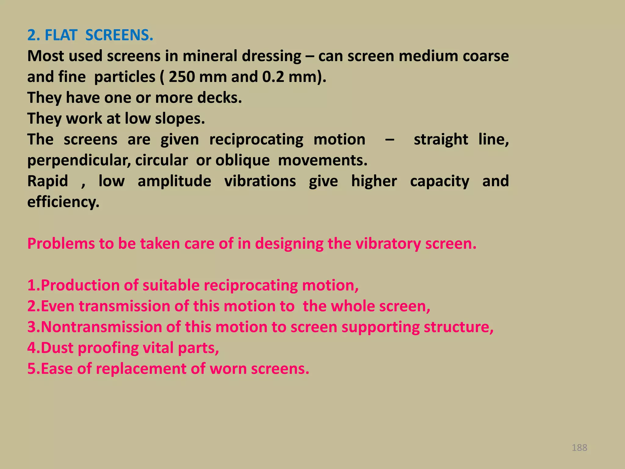 188
2. FLAT SCREENS.
Most used screens in mineral dressing – can screen medium coarse
and fine particles ( 250 mm and 0.2 mm).
They have one or more decks.
They work at low slopes.
The screens are given reciprocating motion – straight line,
perpendicular, circular or oblique movements.
Rapid , low amplitude vibrations give higher capacity and
efficiency.
Problems to be taken care of in designing the vibratory screen.
1.Production of suitable reciprocating motion,
2.Even transmission of this motion to the whole screen,
3.Nontransmission of this motion to screen supporting structure,
4.Dust proofing vital parts,
5.Ease of replacement of worn screens.
 