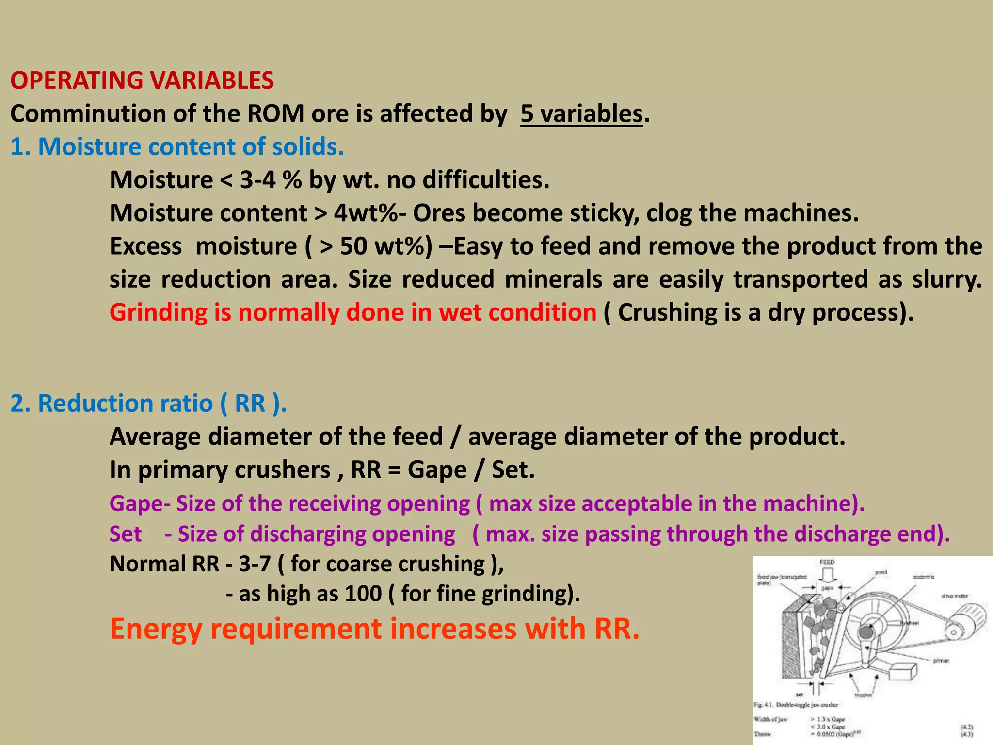 19
OPERATING VARIABLES
Comminution of the ROM ore is affected by 5 variables.
1. Moisture content of solids.
Moisture < 3-4 % by wt. no difficulties.
Moisture content > 4wt%- Ores become sticky, clog the machines.
Excess moisture ( > 50 wt%) –Easy to feed and remove the product from the
size reduction area. Size reduced minerals are easily transported as slurry.
Grinding is normally done in wet condition ( Crushing is a dry process).
2. Reduction ratio ( RR ).
Average diameter of the feed / average diameter of the product.
In primary crushers , RR = Gape / Set.
Gape- Size of the receiving opening ( max size acceptable in the machine).
Set - Size of discharging opening ( max. size passing through the discharge end).
Normal RR - 3-7 ( for coarse crushing ),
- as high as 100 ( for fine grinding).
Energy requirement increases with RR.
 