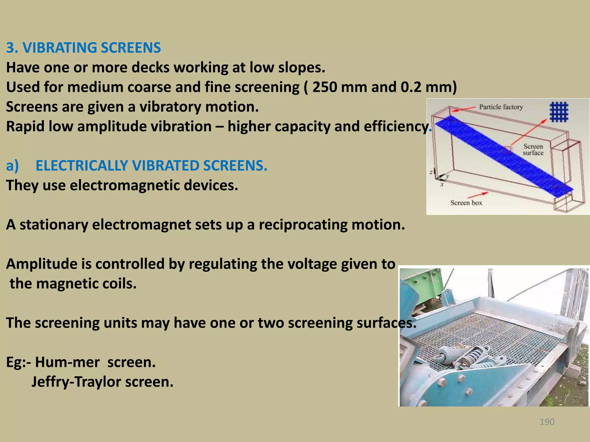 190
3. VIBRATING SCREENS
Have one or more decks working at low slopes.
Used for medium coarse and fine screening ( 250 mm and 0.2 mm)
Screens are given a vibratory motion.
Rapid low amplitude vibration – higher capacity and efficiency.
a) ELECTRICALLY VIBRATED SCREENS.
They use electromagnetic devices.
A stationary electromagnet sets up a reciprocating motion.
Amplitude is controlled by regulating the voltage given to
the magnetic coils.
The screening units may have one or two screening surfaces.
Eg:- Hum-mer screen.
Jeffry-Traylor screen.
 