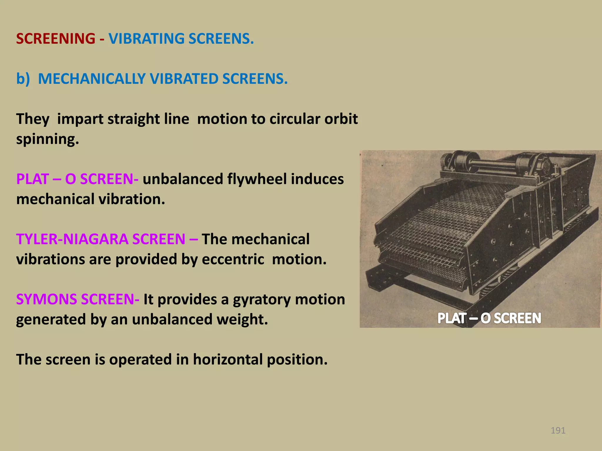 SCREENING - VIBRATING SCREENS.
b) MECHANICALLY VIBRATED SCREENS.
They impart straight line motion to circular orbit
spinning.
PLAT – O SCREEN- unbalanced flywheel induces
mechanical vibration.
TYLER-NIAGARA SCREEN – The mechanical
vibrations are provided by eccentric motion.
SYMONS SCREEN- It provides a gyratory motion
generated by an unbalanced weight.
The screen is operated in horizontal position.
191
 