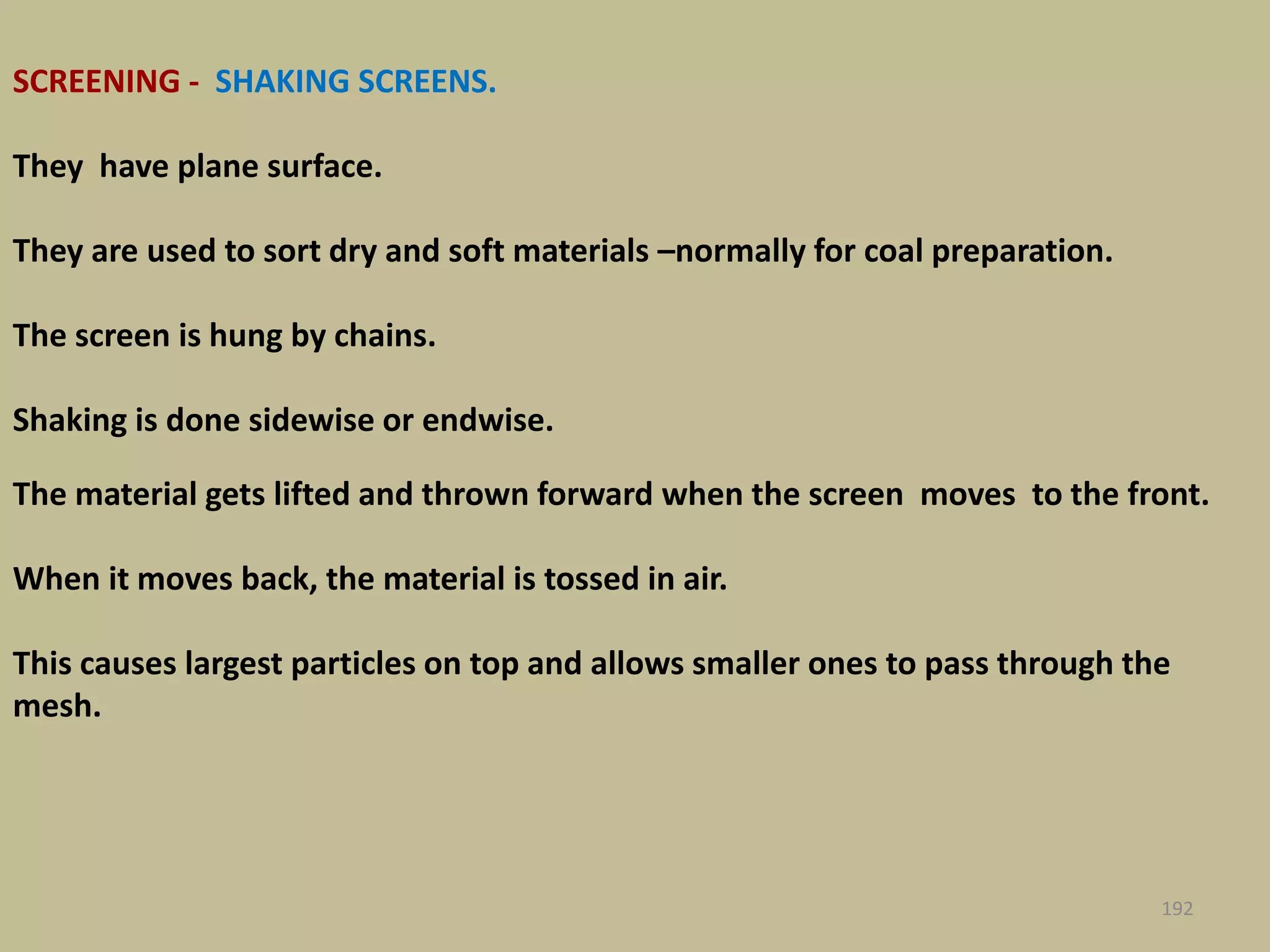 The material gets lifted and thrown forward when the screen moves to the front.
When it moves back, the material is tossed in air.
This causes largest particles on top and allows smaller ones to pass through the
mesh.
192
SCREENING - SHAKING SCREENS.
They have plane surface.
They are used to sort dry and soft materials –normally for coal preparation.
The screen is hung by chains.
Shaking is done sidewise or endwise.
 