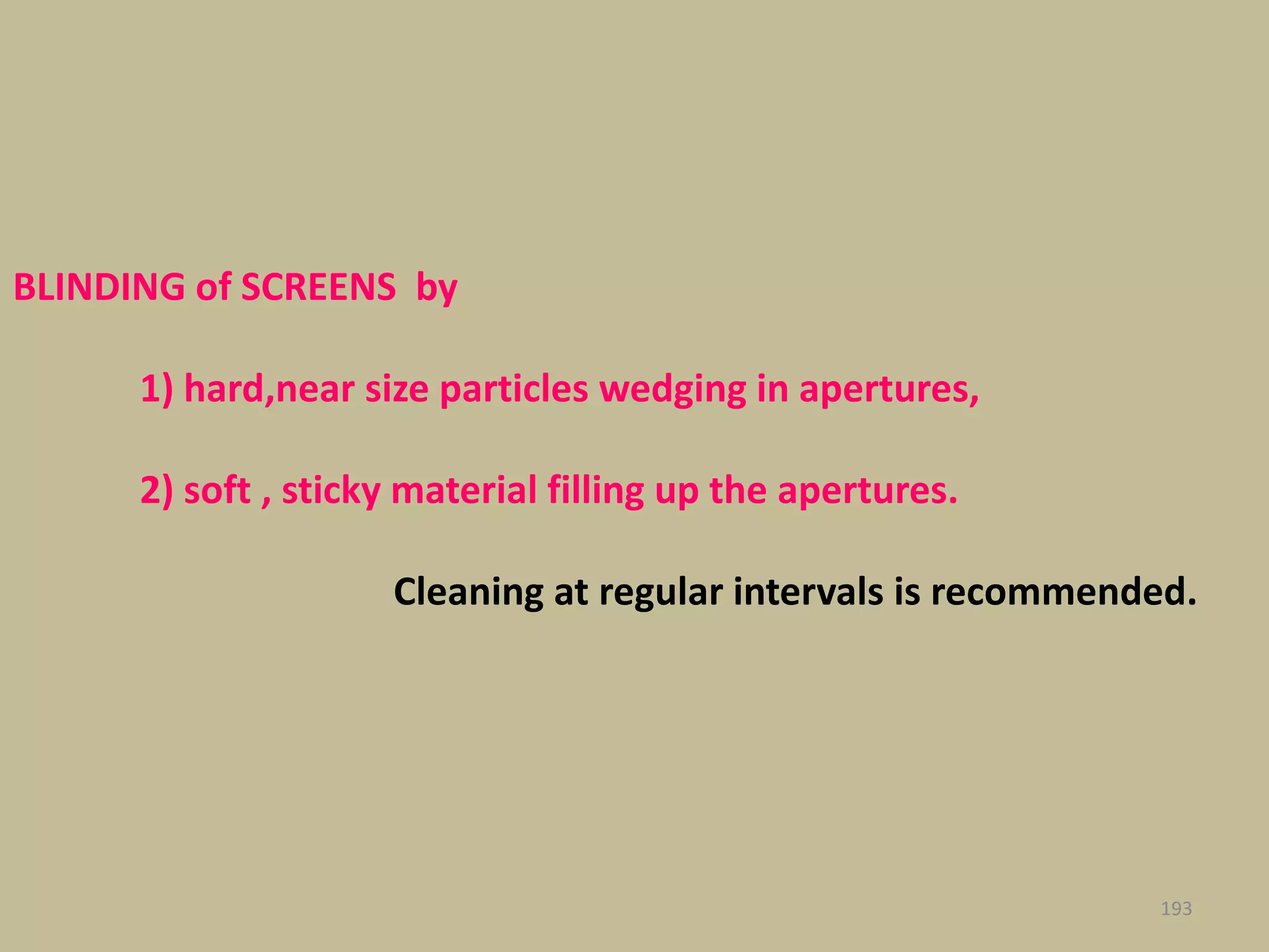 193
BLINDING of SCREENS by
1) hard,near size particles wedging in apertures,
2) soft , sticky material filling up the apertures.
Cleaning at regular intervals is recommended.
 