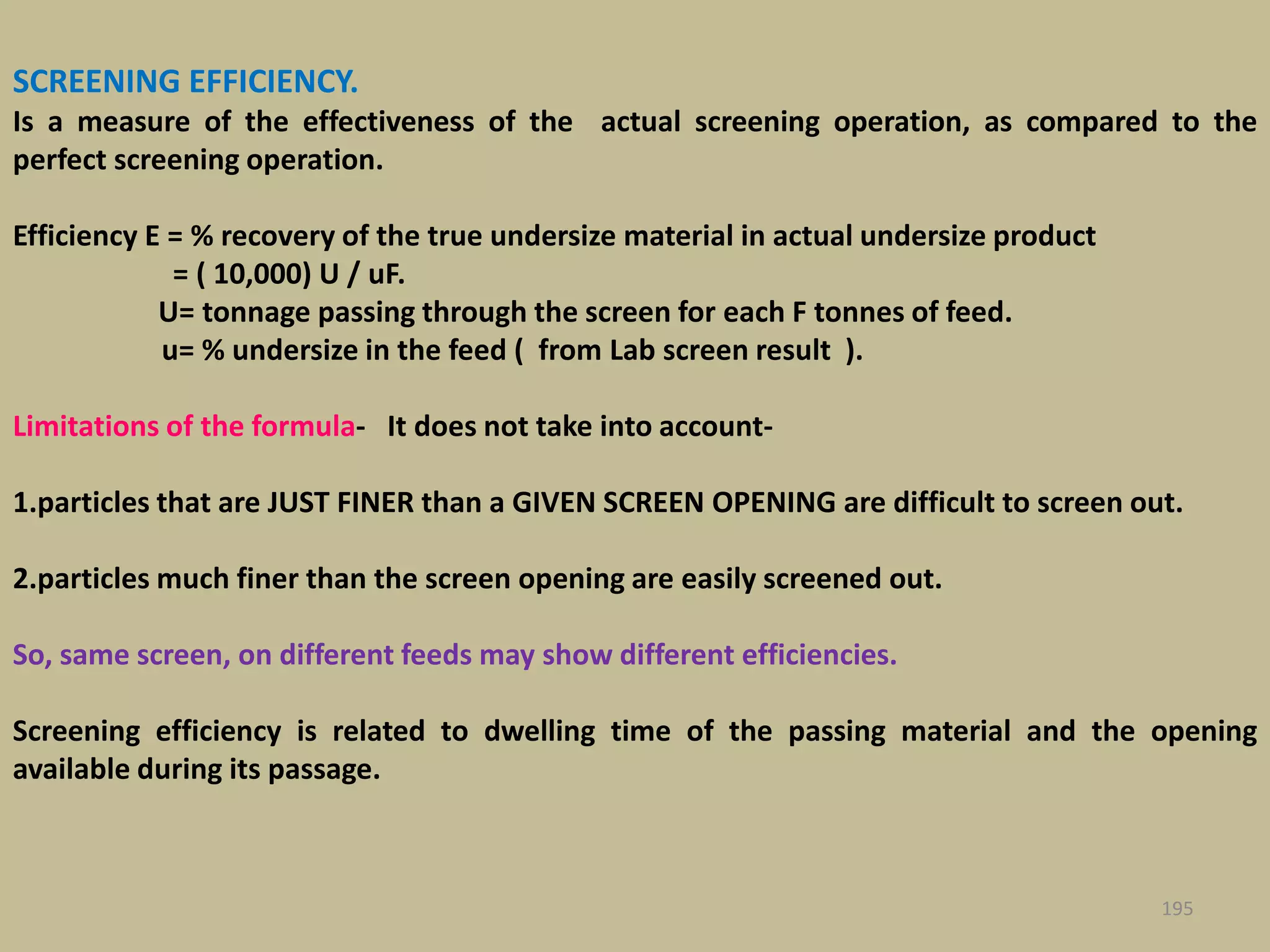 SCREENING EFFICIENCY.
Is a measure of the effectiveness of the actual screening operation, as compared to the
perfect screening operation.
Efficiency E = % recovery of the true undersize material in actual undersize product
= ( 10,000) U / uF.
U= tonnage passing through the screen for each F tonnes of feed.
u= % undersize in the feed ( from Lab screen result ).
Limitations of the formula- It does not take into account-
1.particles that are JUST FINER than a GIVEN SCREEN OPENING are difficult to screen out.
2.particles much finer than the screen opening are easily screened out.
So, same screen, on different feeds may show different efficiencies.
Screening efficiency is related to dwelling time of the passing material and the opening
available during its passage.
195
 