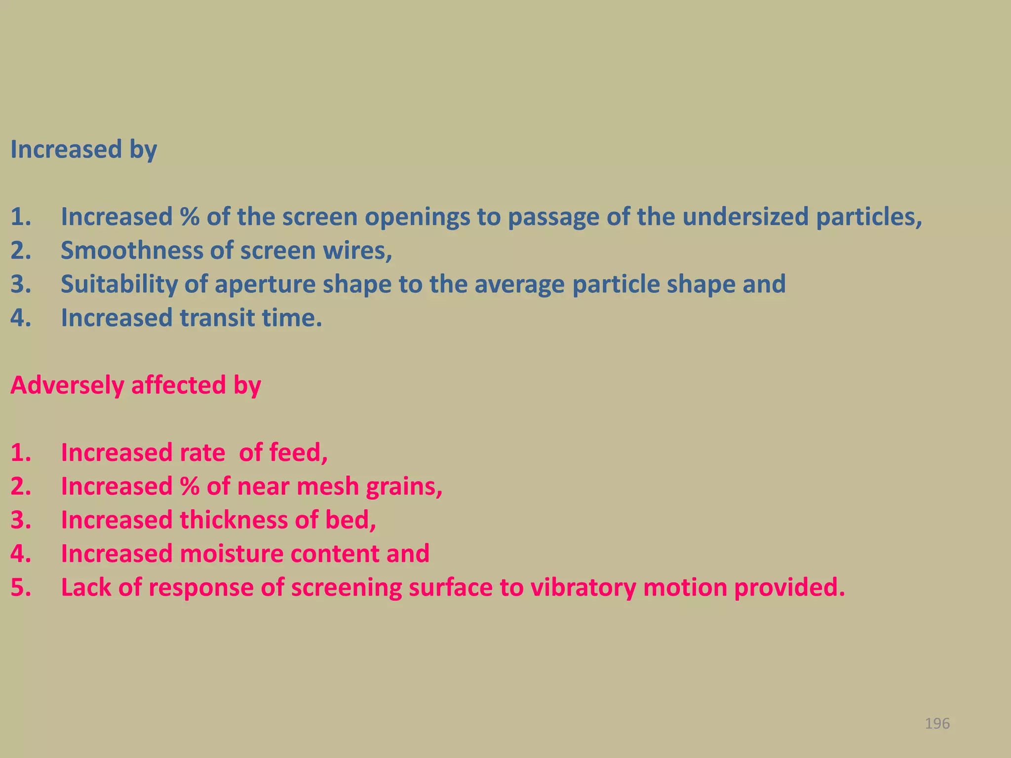 Increased by
1. Increased % of the screen openings to passage of the undersized particles,
2. Smoothness of screen wires,
3. Suitability of aperture shape to the average particle shape and
4. Increased transit time.
Adversely affected by
1. Increased rate of feed,
2. Increased % of near mesh grains,
3. Increased thickness of bed,
4. Increased moisture content and
5. Lack of response of screening surface to vibratory motion provided.
196
 