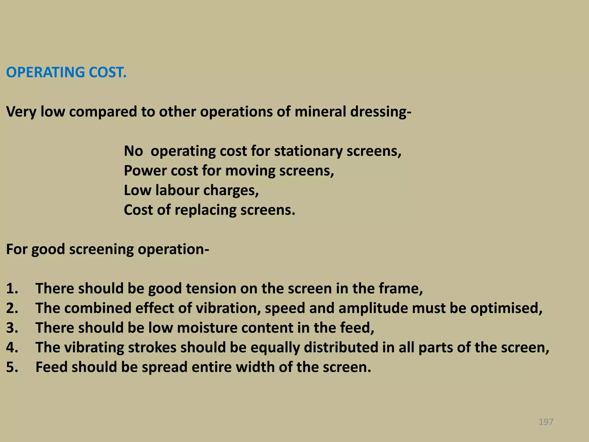 OPERATING COST.
Very low compared to other operations of mineral dressing-
No operating cost for stationary screens,
Power cost for moving screens,
Low labour charges,
Cost of replacing screens.
For good screening operation-
1. There should be good tension on the screen in the frame,
2. The combined effect of vibration, speed and amplitude must be optimised,
3. There should be low moisture content in the feed,
4. The vibrating strokes should be equally distributed in all parts of the screen,
5. Feed should be spread entire width of the screen.
197
 