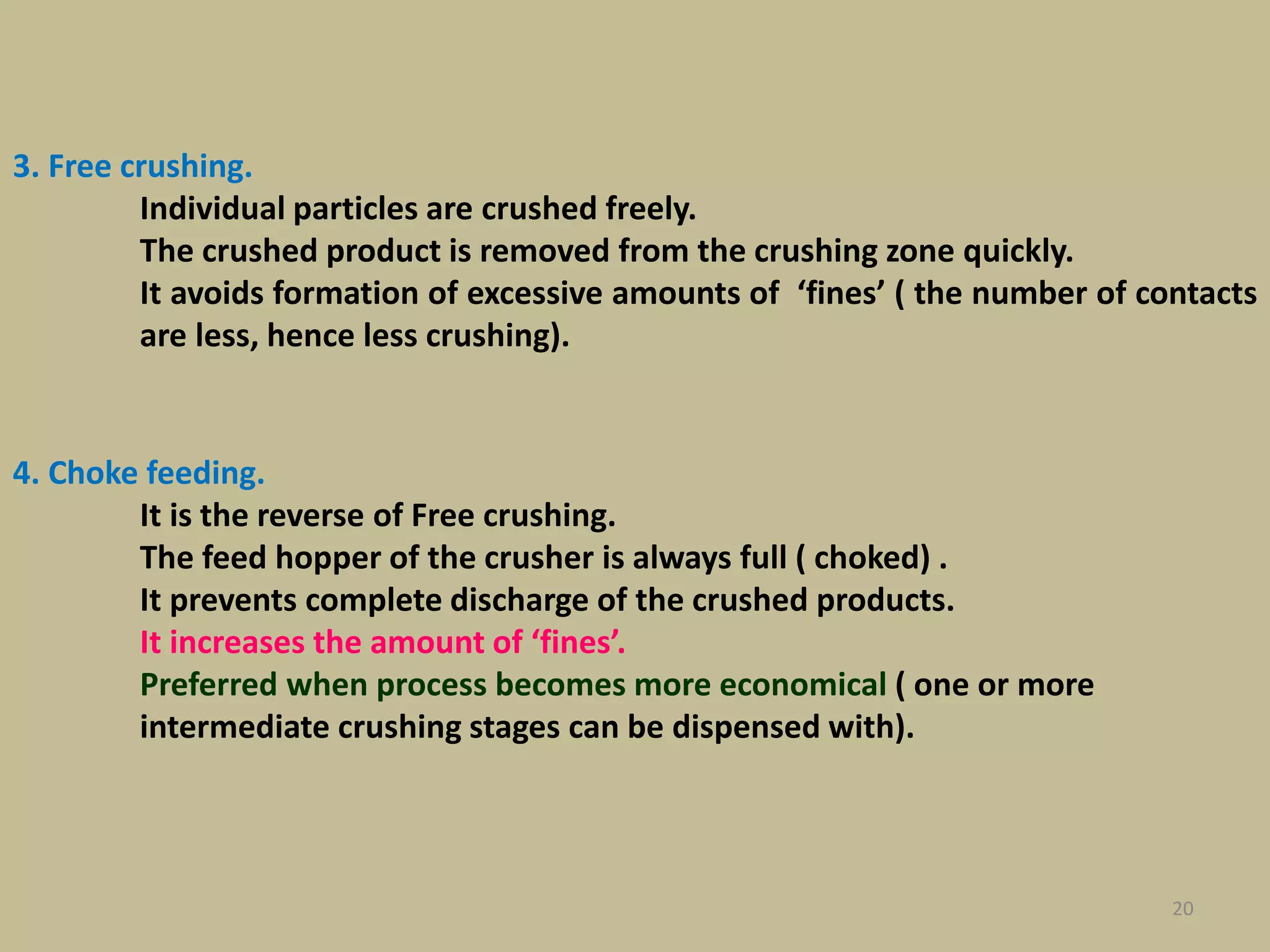 20
3. Free crushing.
Individual particles are crushed freely.
The crushed product is removed from the crushing zone quickly.
It avoids formation of excessive amounts of ‘fines’ ( the number of contacts
are less, hence less crushing).
4. Choke feeding.
It is the reverse of Free crushing.
The feed hopper of the crusher is always full ( choked) .
It prevents complete discharge of the crushed products.
It increases the amount of ‘fines’.
Preferred when process becomes more economical ( one or more
intermediate crushing stages can be dispensed with).
 