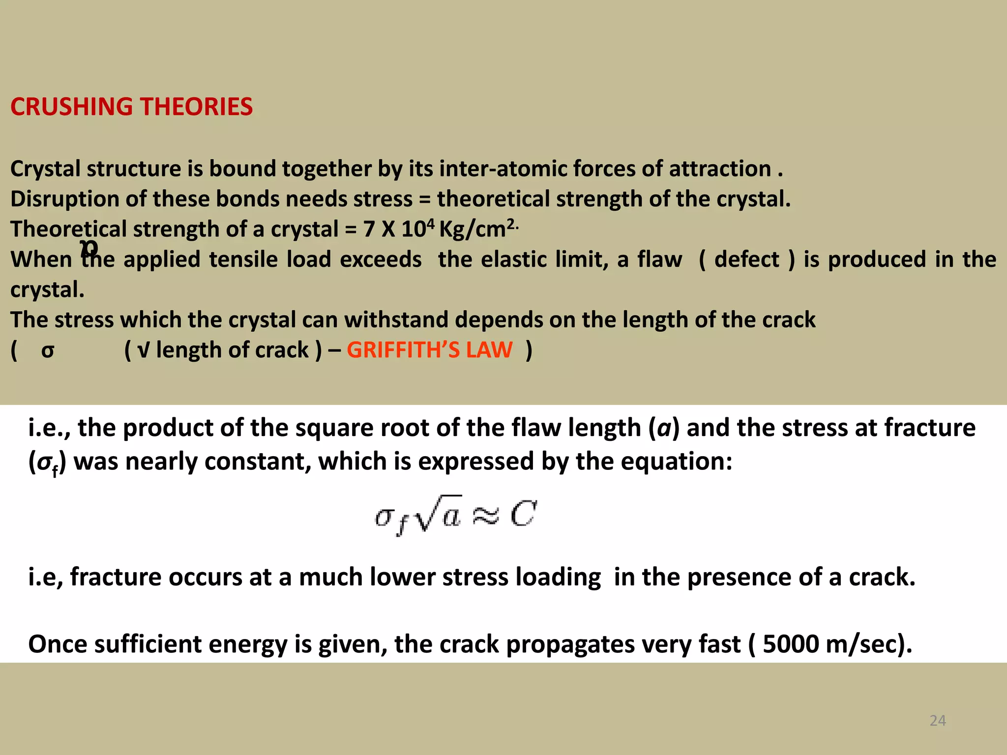 24
CRUSHING THEORIES
Crystal structure is bound together by its inter-atomic forces of attraction .
Disruption of these bonds needs stress = theoretical strength of the crystal.
Theoretical strength of a crystal = 7 X 104 Kg/cm2.
When the applied tensile load exceeds the elastic limit, a flaw ( defect ) is produced in the
crystal.
The stress which the crystal can withstand depends on the length of the crack
( σ ( √ length of crack ) – GRIFFITH’S LAW )
i.e., the product of the square root of the flaw length (a) and the stress at fracture
(σf) was nearly constant, which is expressed by the equation:
i.e, fracture occurs at a much lower stress loading in the presence of a crack.
Once sufficient energy is given, the crack propagates very fast ( 5000 m/sec).
α
 