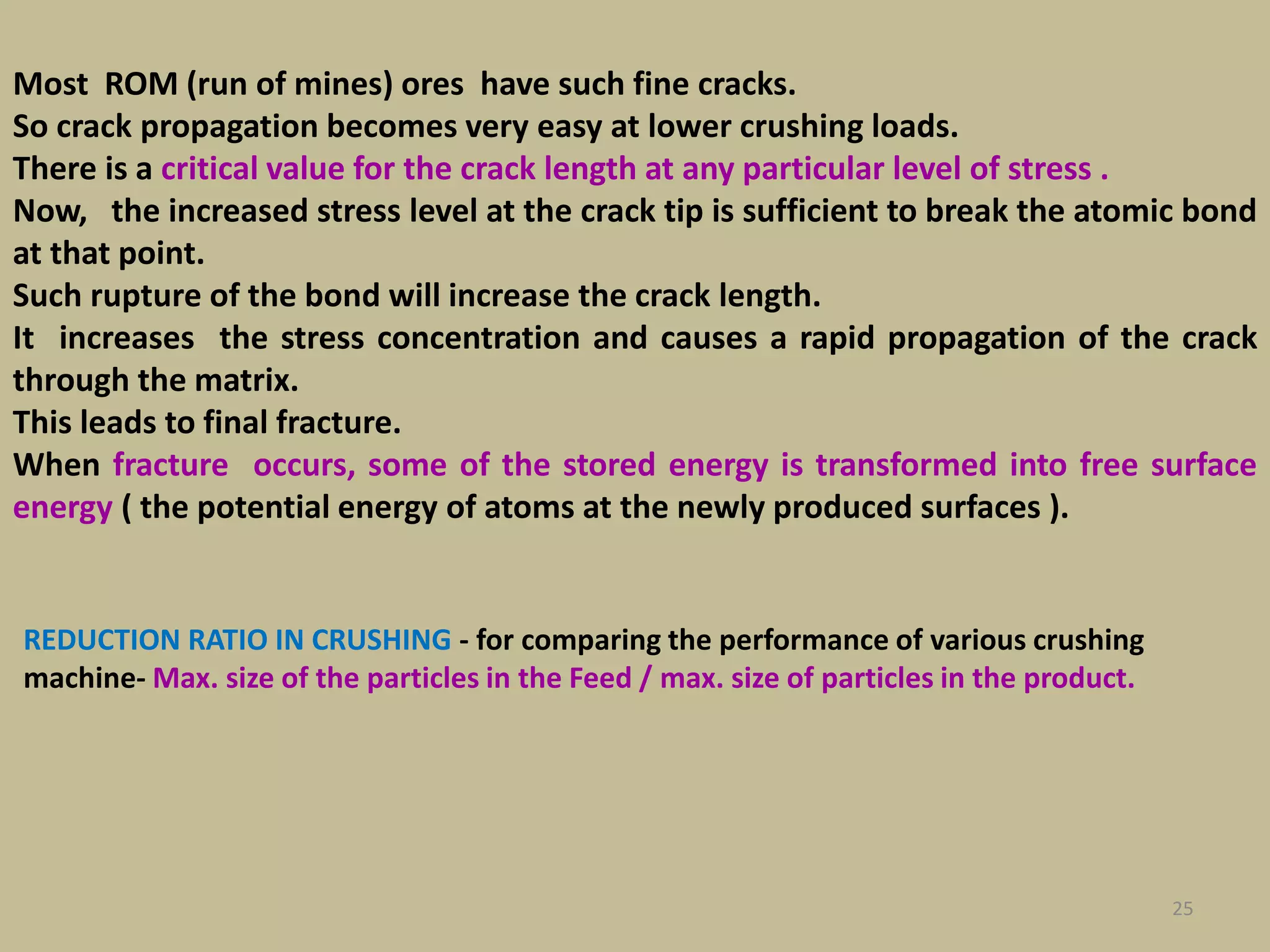 25
Most ROM (run of mines) ores have such fine cracks.
So crack propagation becomes very easy at lower crushing loads.
There is a critical value for the crack length at any particular level of stress .
Now, the increased stress level at the crack tip is sufficient to break the atomic bond
at that point.
Such rupture of the bond will increase the crack length.
It increases the stress concentration and causes a rapid propagation of the crack
through the matrix.
This leads to final fracture.
When fracture occurs, some of the stored energy is transformed into free surface
energy ( the potential energy of atoms at the newly produced surfaces ).
REDUCTION RATIO IN CRUSHING - for comparing the performance of various crushing
machine- Max. size of the particles in the Feed / max. size of particles in the product.
 
