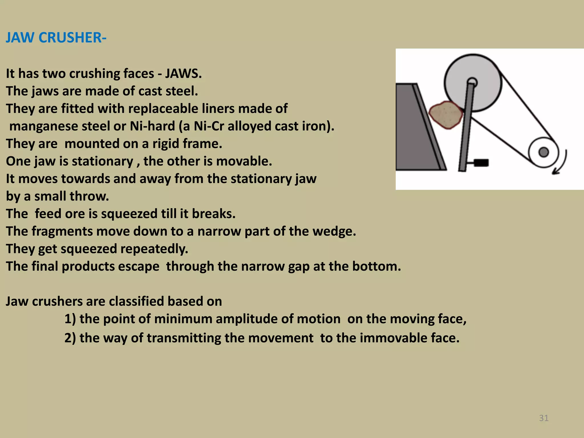 31
JAW CRUSHER-
It has two crushing faces - JAWS.
The jaws are made of cast steel.
They are fitted with replaceable liners made of
manganese steel or Ni-hard (a Ni-Cr alloyed cast iron).
They are mounted on a rigid frame.
One jaw is stationary , the other is movable.
It moves towards and away from the stationary jaw
by a small throw.
The feed ore is squeezed till it breaks.
The fragments move down to a narrow part of the wedge.
They get squeezed repeatedly.
The final products escape through the narrow gap at the bottom.
Jaw crushers are classified based on
1) the point of minimum amplitude of motion on the moving face,
2) the way of transmitting the movement to the immovable face.
 