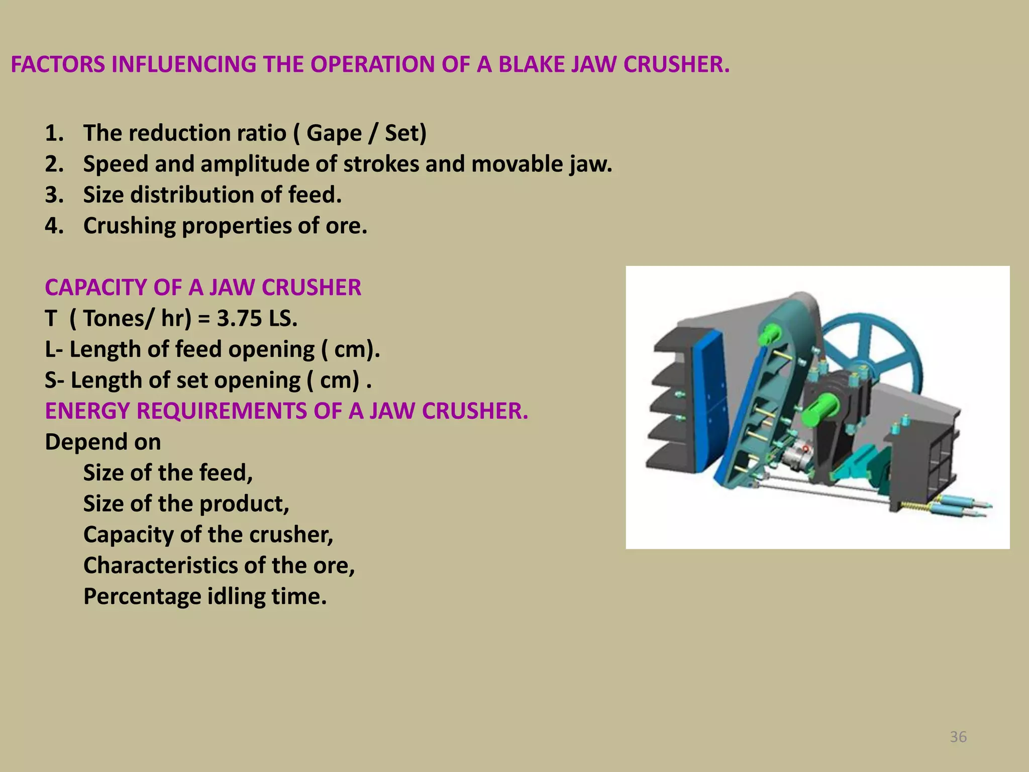 36
FACTORS INFLUENCING THE OPERATION OF A BLAKE JAW CRUSHER.
1. The reduction ratio ( Gape / Set)
2. Speed and amplitude of strokes and movable jaw.
3. Size distribution of feed.
4. Crushing properties of ore.
CAPACITY OF A JAW CRUSHER
T ( Tones/ hr) = 3.75 LS.
L- Length of feed opening ( cm).
S- Length of set opening ( cm) .
ENERGY REQUIREMENTS OF A JAW CRUSHER.
Depend on
Size of the feed,
Size of the product,
Capacity of the crusher,
Characteristics of the ore,
Percentage idling time.
 