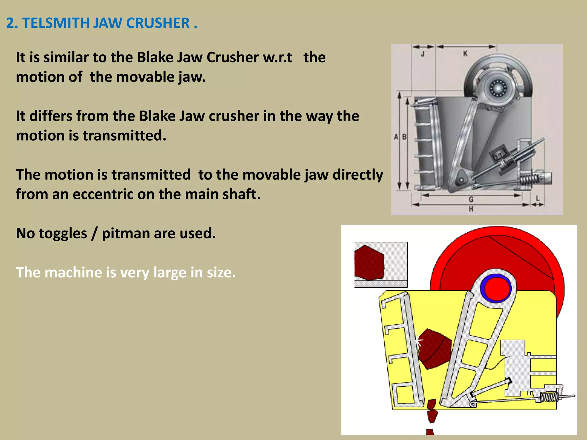 38
2. TELSMITH JAW CRUSHER .
It is similar to the Blake Jaw Crusher w.r.t the
motion of the movable jaw.
It differs from the Blake Jaw crusher in the way the
motion is transmitted.
The motion is transmitted to the movable jaw directly
from an eccentric on the main shaft.
No toggles / pitman are used.
The machine is very large in size.
 