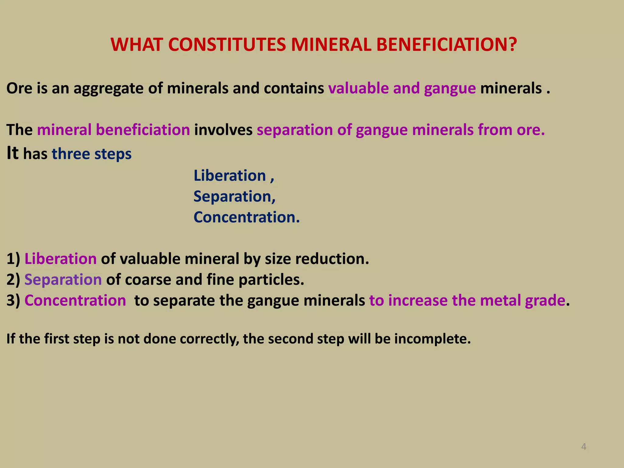 4
WHAT CONSTITUTES MINERAL BENEFICIATION?
Ore is an aggregate of minerals and contains valuable and gangue minerals .
The mineral beneficiation involves separation of gangue minerals from ore.
It has three steps
Liberation ,
Separation,
Concentration.
1) Liberation of valuable mineral by size reduction.
2) Separation of coarse and fine particles.
3) Concentration to separate the gangue minerals to increase the metal grade.
If the first step is not done correctly, the second step will be incomplete.
 