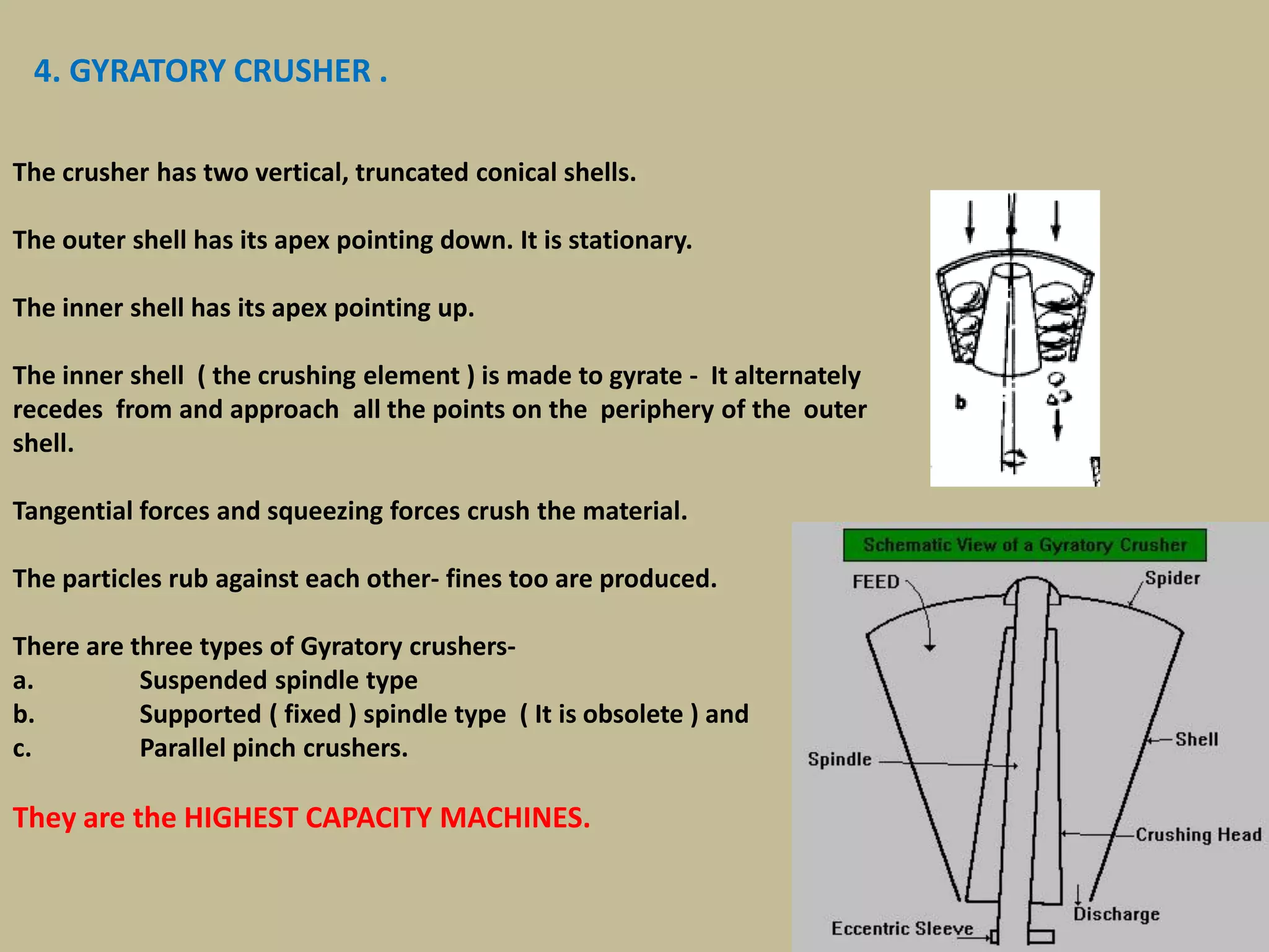 41
4. GYRATORY CRUSHER .
The crusher has two vertical, truncated conical shells.
The outer shell has its apex pointing down. It is stationary.
The inner shell has its apex pointing up.
The inner shell ( the crushing element ) is made to gyrate - It alternately
recedes from and approach all the points on the periphery of the outer
shell.
Tangential forces and squeezing forces crush the material.
The particles rub against each other- fines too are produced.
There are three types of Gyratory crushers-
a. Suspended spindle type
b. Supported ( fixed ) spindle type ( It is obsolete ) and
c. Parallel pinch crushers.
They are the HIGHEST CAPACITY MACHINES.
 