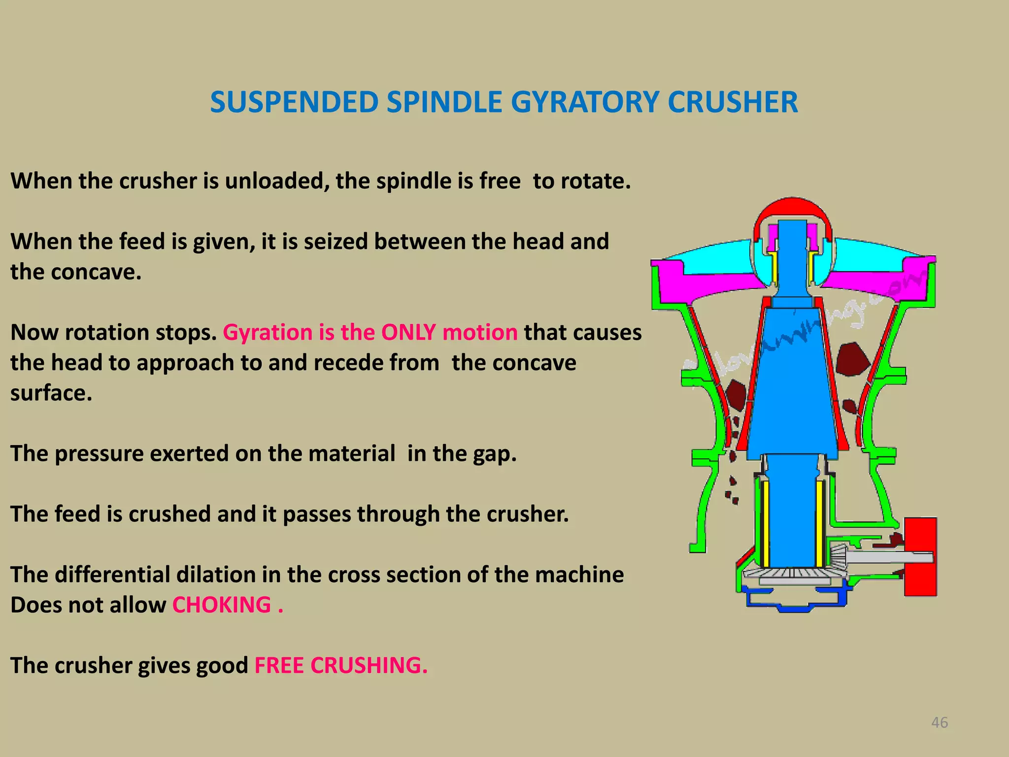 46
When the crusher is unloaded, the spindle is free to rotate.
When the feed is given, it is seized between the head and
the concave.
Now rotation stops. Gyration is the ONLY motion that causes
the head to approach to and recede from the concave
surface.
The pressure exerted on the material in the gap.
The feed is crushed and it passes through the crusher.
The differential dilation in the cross section of the machine
Does not allow CHOKING .
The crusher gives good FREE CRUSHING.
SUSPENDED SPINDLE GYRATORY CRUSHER
 