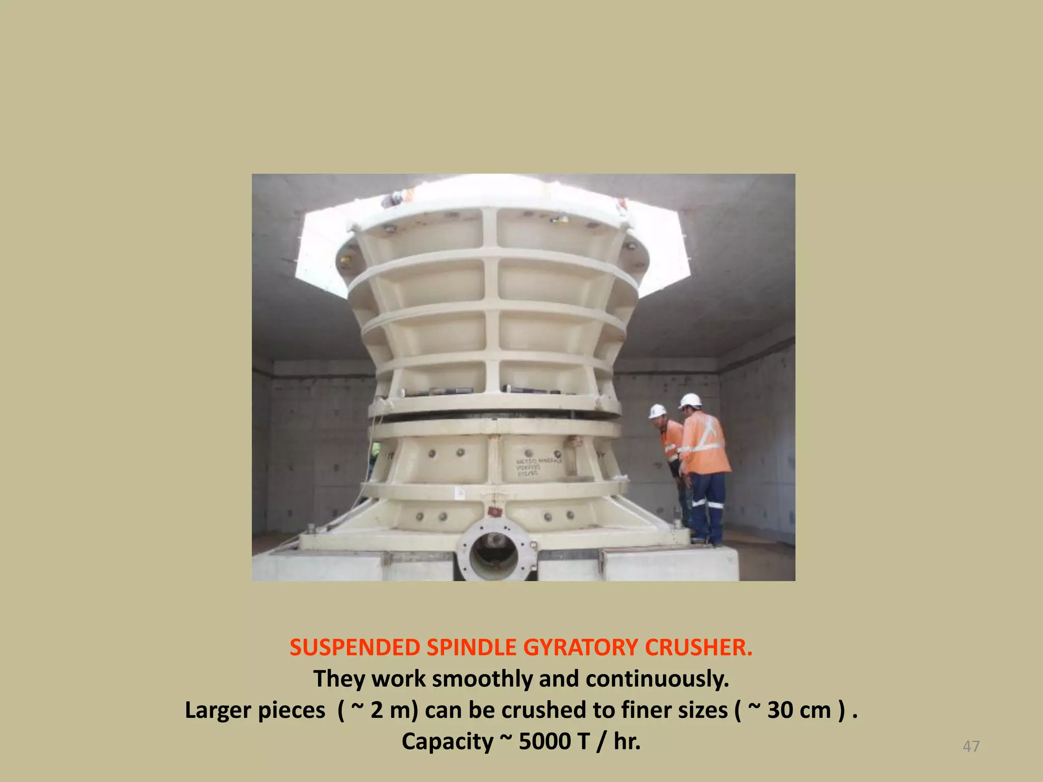 47
SUSPENDED SPINDLE GYRATORY CRUSHER.
They work smoothly and continuously.
Larger pieces ( ~ 2 m) can be crushed to finer sizes ( ~ 30 cm ) .
Capacity ~ 5000 T / hr.
 