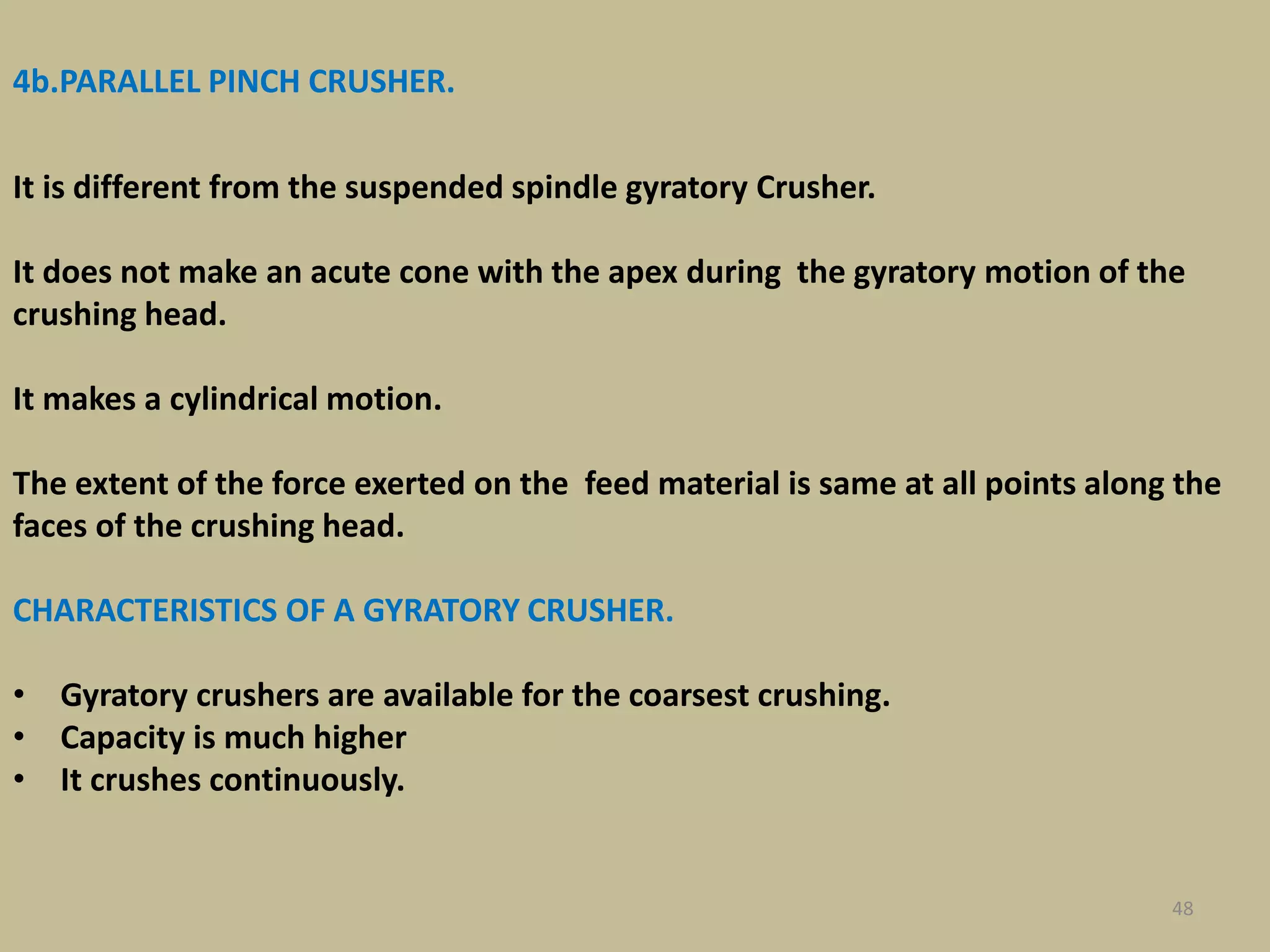 48
4b.PARALLEL PINCH CRUSHER.
It is different from the suspended spindle gyratory Crusher.
It does not make an acute cone with the apex during the gyratory motion of the
crushing head.
It makes a cylindrical motion.
The extent of the force exerted on the feed material is same at all points along the
faces of the crushing head.
CHARACTERISTICS OF A GYRATORY CRUSHER.
• Gyratory crushers are available for the coarsest crushing.
• Capacity is much higher
• It crushes continuously.
 