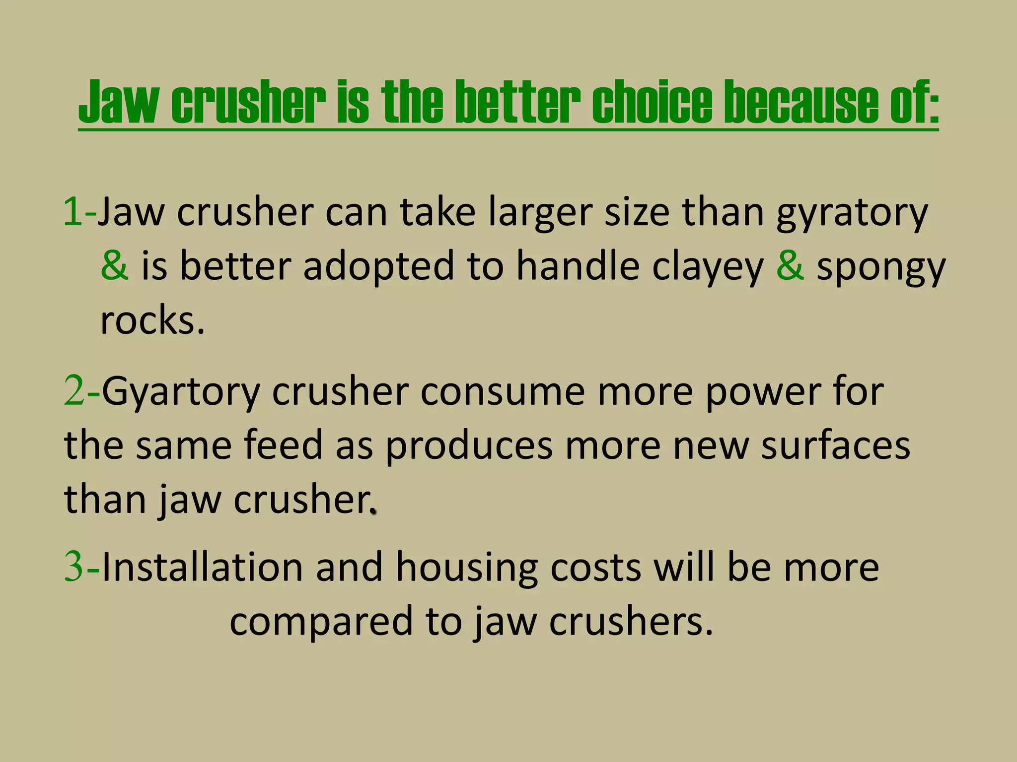 Jaw crusher is the better choice because of:
1-Jaw crusher can take larger size than gyratory
& is better adopted to handle clayey & spongy
rocks.
2-Gyartory crusher consume more power for
the same feed as produces more new surfaces
than jaw crusher.
3-Installation and housing costs will be more
compared to jaw crushers.
 