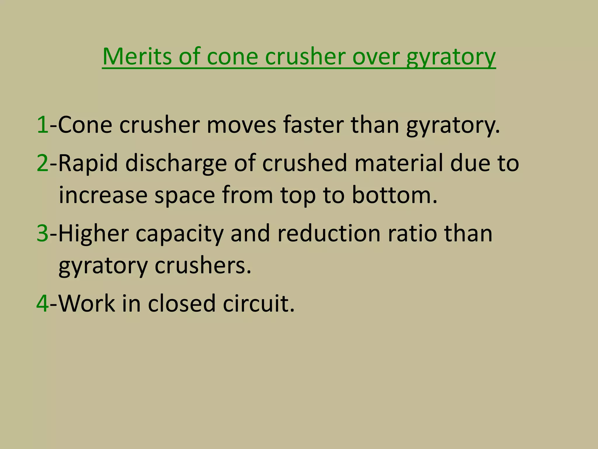 Merits of cone crusher over gyratory
1-Cone crusher moves faster than gyratory.
2-Rapid discharge of crushed material due to
increase space from top to bottom.
3-Higher capacity and reduction ratio than
gyratory crushers.
4-Work in closed circuit.
 