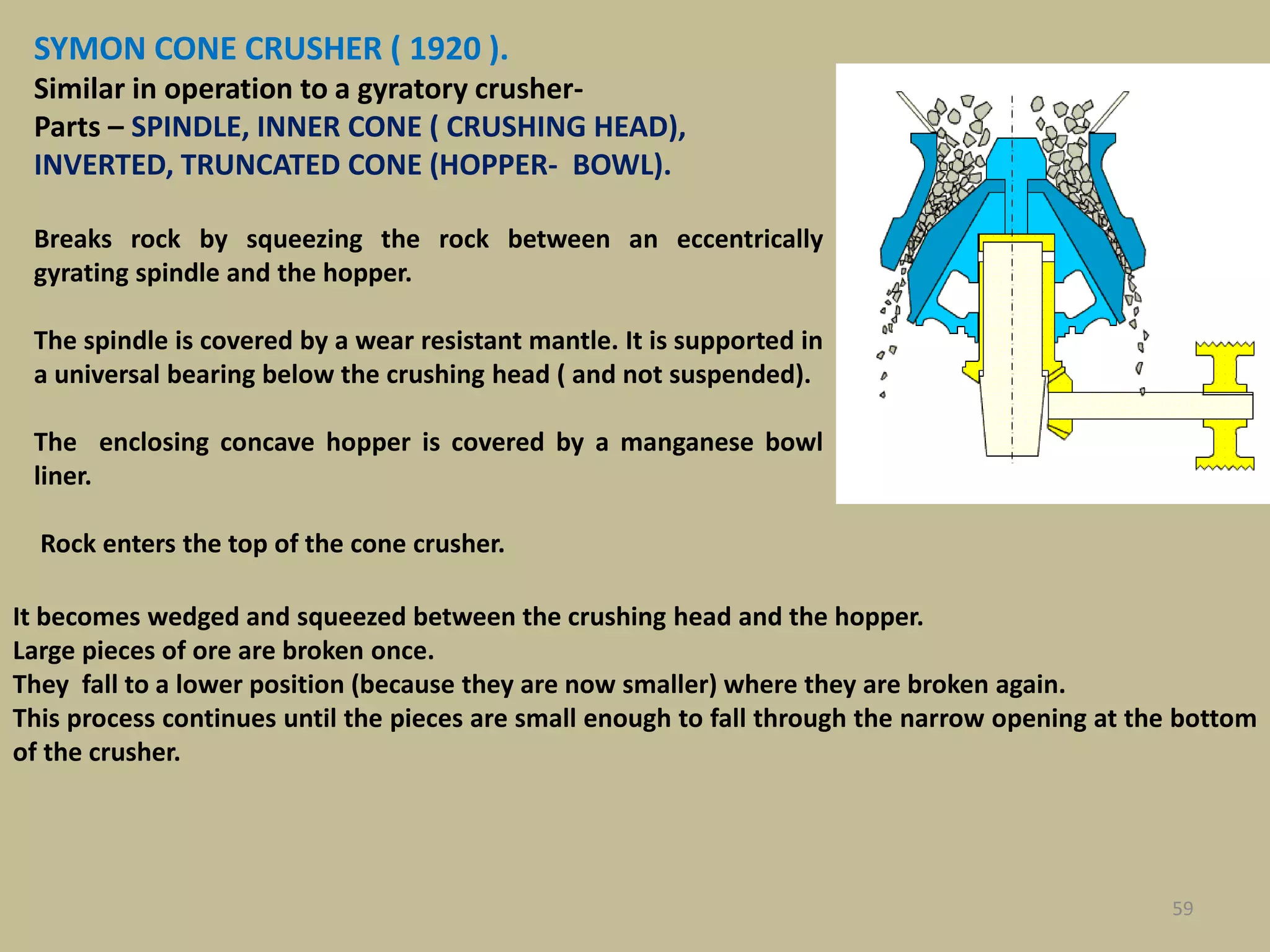 59
SYMON CONE CRUSHER ( 1920 ).
Similar in operation to a gyratory crusher-
Parts – SPINDLE, INNER CONE ( CRUSHING HEAD),
INVERTED, TRUNCATED CONE (HOPPER- BOWL).
Breaks rock by squeezing the rock between an eccentrically
gyrating spindle and the hopper.
The spindle is covered by a wear resistant mantle. It is supported in
a universal bearing below the crushing head ( and not suspended).
The enclosing concave hopper is covered by a manganese bowl
liner.
Rock enters the top of the cone crusher.
It becomes wedged and squeezed between the crushing head and the hopper.
Large pieces of ore are broken once.
They fall to a lower position (because they are now smaller) where they are broken again.
This process continues until the pieces are small enough to fall through the narrow opening at the bottom
of the crusher.
 