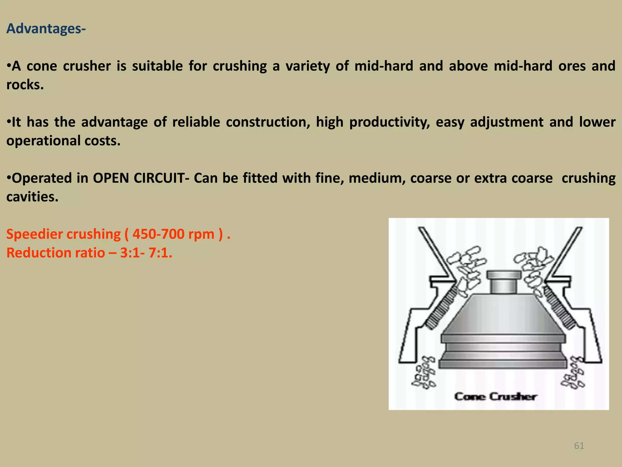 61
Advantages-
•A cone crusher is suitable for crushing a variety of mid-hard and above mid-hard ores and
rocks.
•It has the advantage of reliable construction, high productivity, easy adjustment and lower
operational costs.
•Operated in OPEN CIRCUIT- Can be fitted with fine, medium, coarse or extra coarse crushing
cavities.
Speedier crushing ( 450-700 rpm ) .
Reduction ratio – 3:1- 7:1.
 