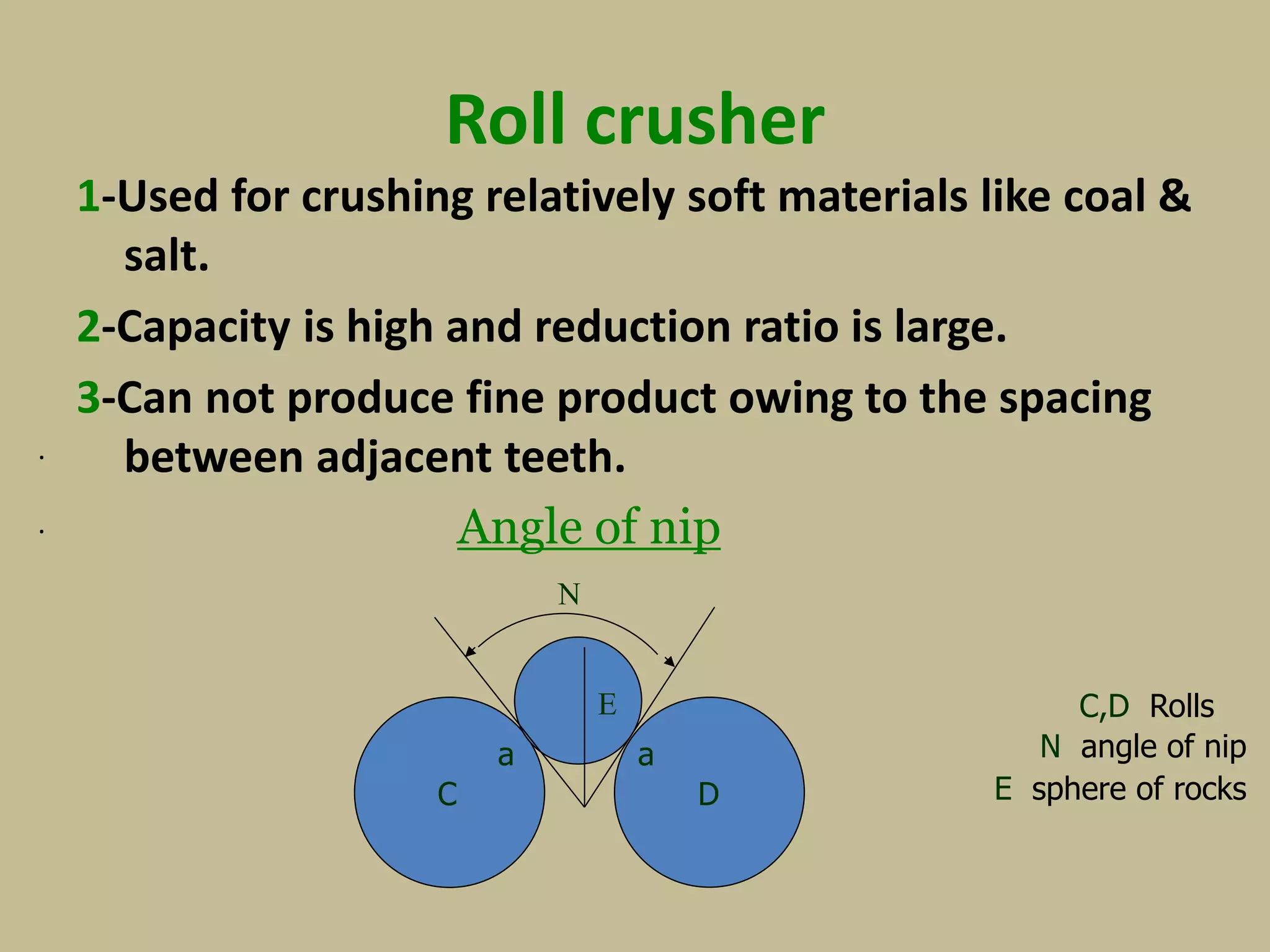 Roll crusher
1-Used for crushing relatively soft materials like coal &
salt.
2-Capacity is high and reduction ratio is large.
3-Can not produce fine product owing to the spacing
between adjacent teeth.
Angle of nip
.
C,D Rolls
E sphere of rocks
N angle of nip
.
N
E
aa
C D
 