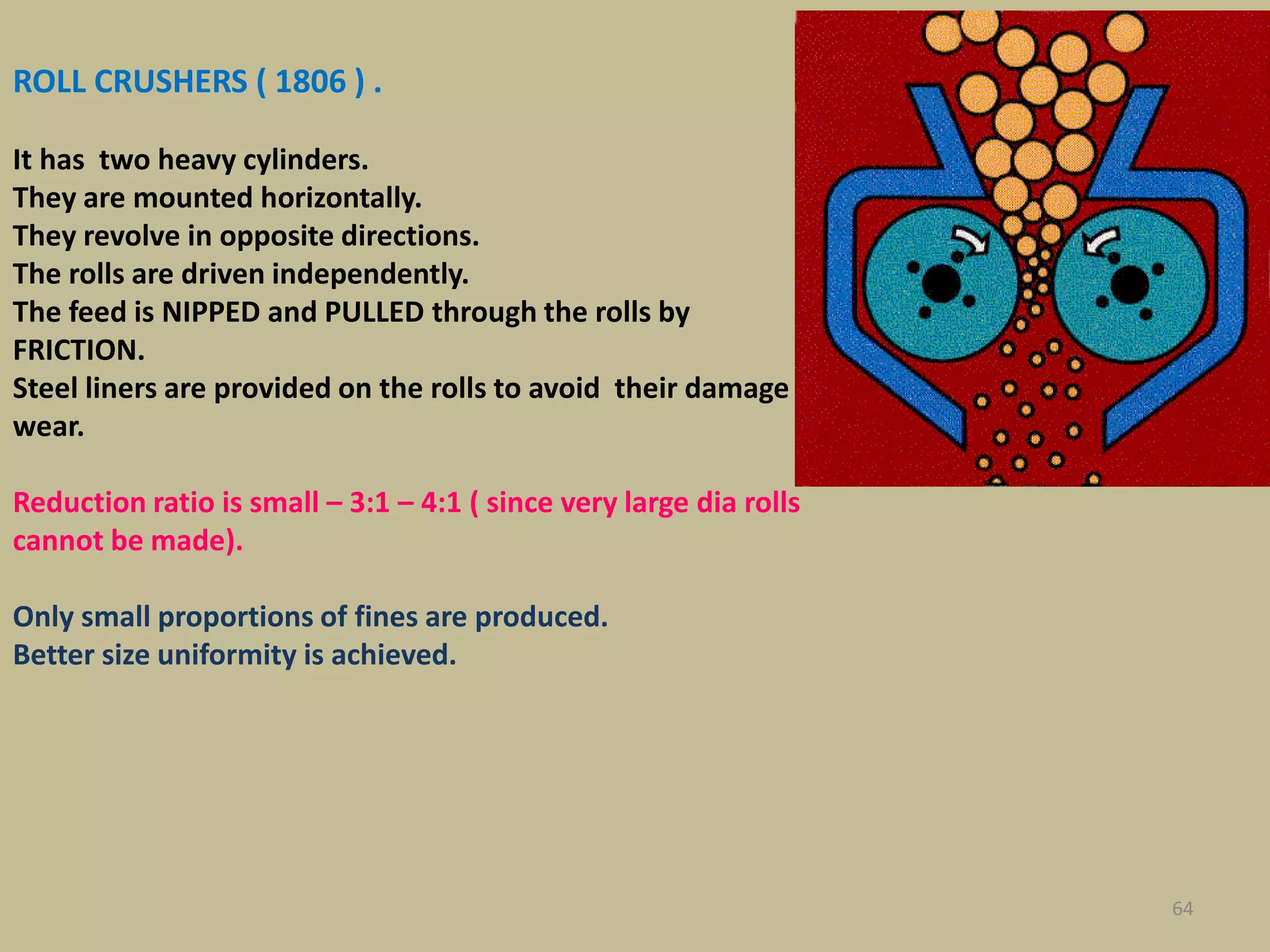 64
ROLL CRUSHERS ( 1806 ) .
It has two heavy cylinders.
They are mounted horizontally.
They revolve in opposite directions.
The rolls are driven independently.
The feed is NIPPED and PULLED through the rolls by
FRICTION.
Steel liners are provided on the rolls to avoid their damage
wear.
Reduction ratio is small – 3:1 – 4:1 ( since very large dia rolls
cannot be made).
Only small proportions of fines are produced.
Better size uniformity is achieved.
 
