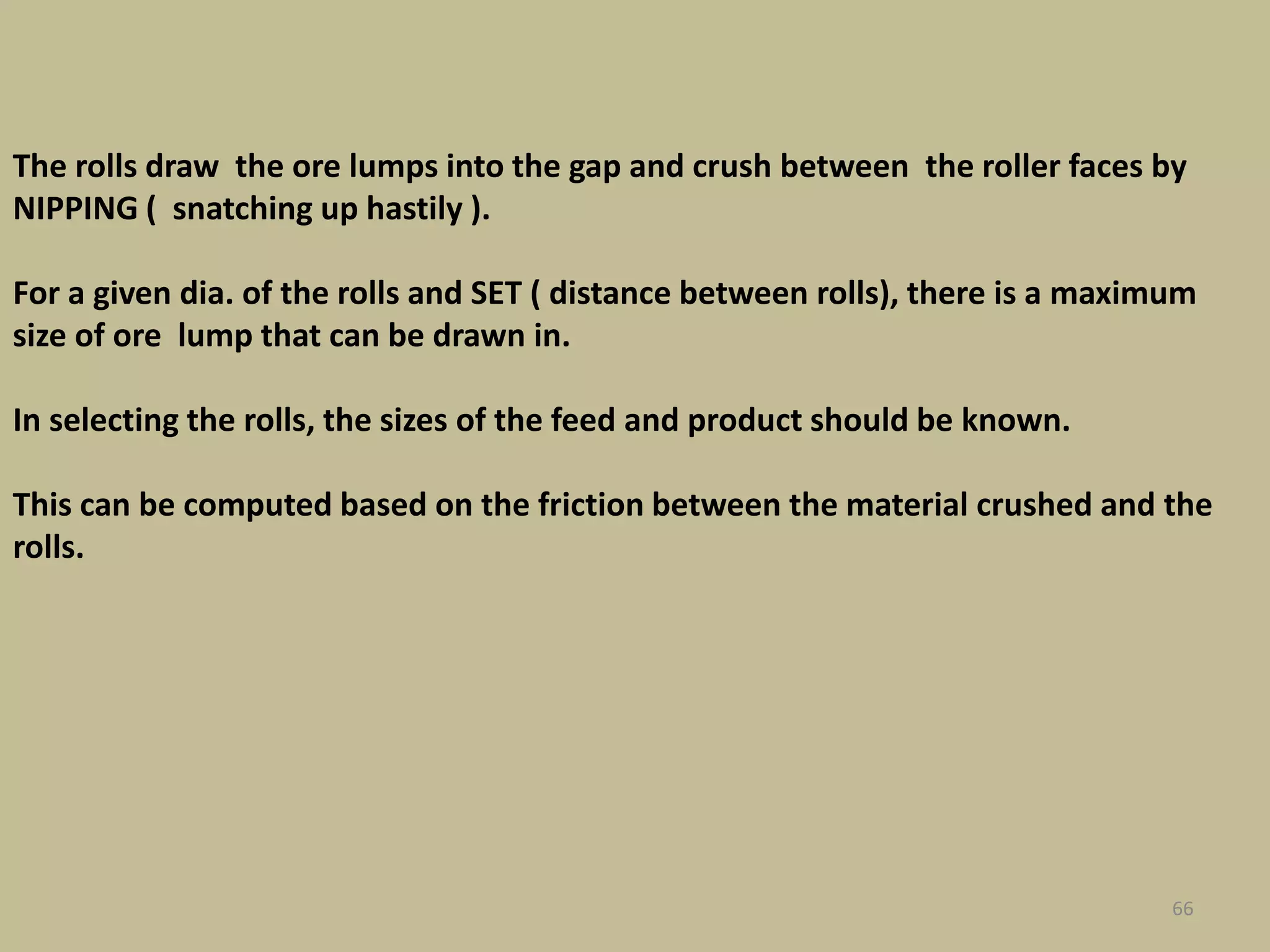 66
The rolls draw the ore lumps into the gap and crush between the roller faces by
NIPPING ( snatching up hastily ).
For a given dia. of the rolls and SET ( distance between rolls), there is a maximum
size of ore lump that can be drawn in.
In selecting the rolls, the sizes of the feed and product should be known.
This can be computed based on the friction between the material crushed and the
rolls.
 