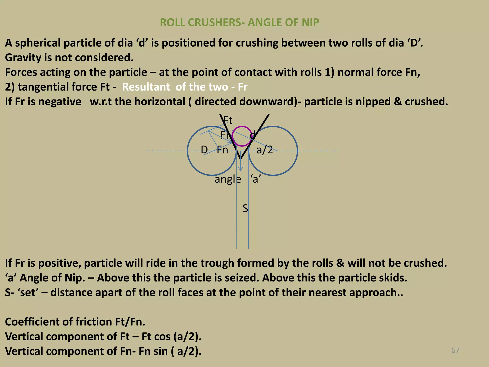 67
Ft
Fr d
D Fn a/2
angle ‘a’
S
A spherical particle of dia ‘d’ is positioned for crushing between two rolls of dia ‘D’.
Gravity is not considered.
Forces acting on the particle – at the point of contact with rolls 1) normal force Fn,
2) tangential force Ft - Resultant of the two - Fr
If Fr is negative w.r.t the horizontal ( directed downward)- particle is nipped & crushed.
If Fr is positive, particle will ride in the trough formed by the rolls & will not be crushed.
‘a’ Angle of Nip. – Above this the particle is seized. Above this the particle skids.
S- ‘set’ – distance apart of the roll faces at the point of their nearest approach..
Coefficient of friction Ft/Fn.
Vertical component of Ft – Ft cos (a/2).
Vertical component of Fn- Fn sin ( a/2).
ROLL CRUSHERS- ANGLE OF NIP
 