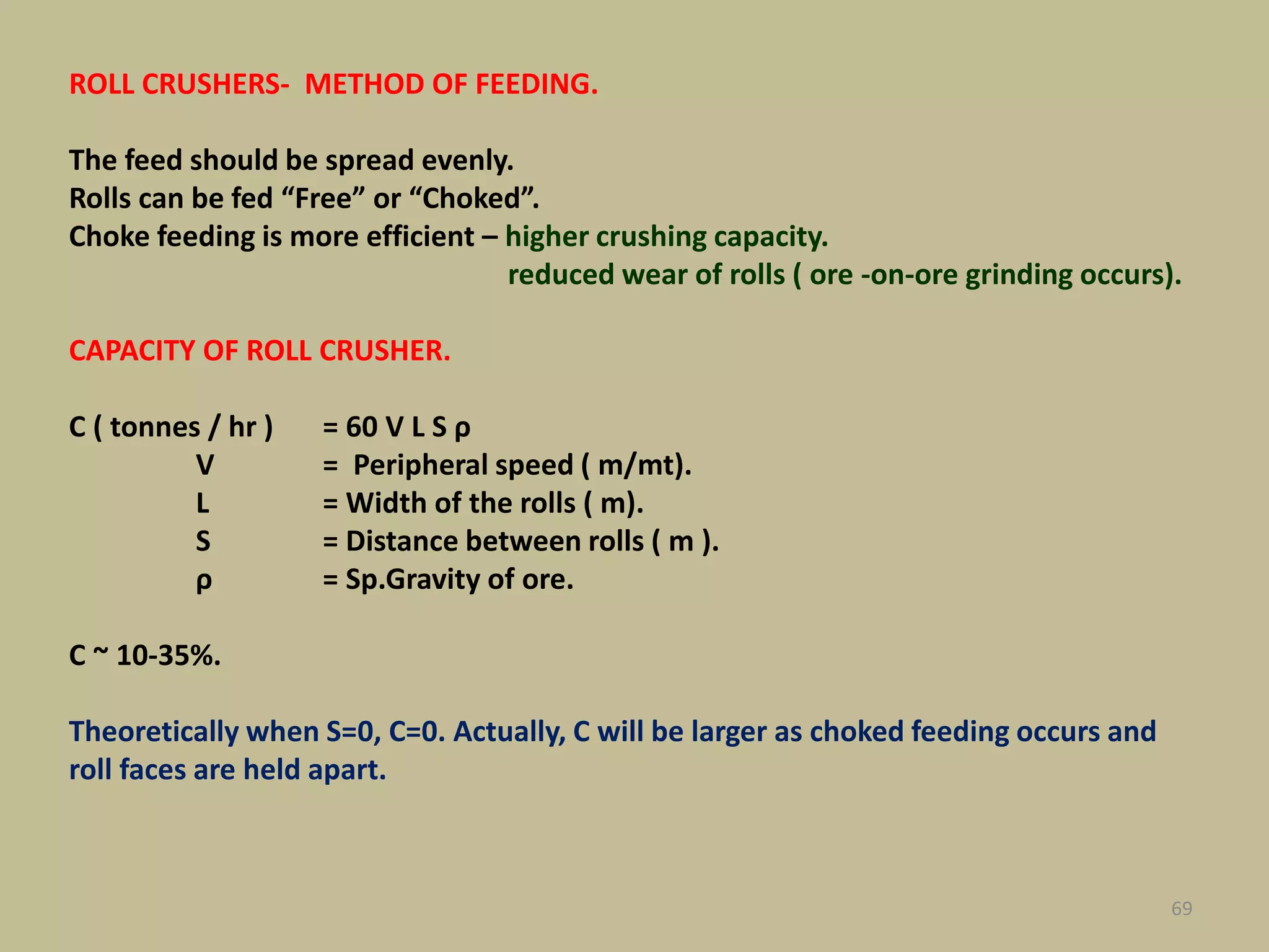 69
ROLL CRUSHERS- METHOD OF FEEDING.
The feed should be spread evenly.
Rolls can be fed “Free” or “Choked”.
Choke feeding is more efficient – higher crushing capacity.
reduced wear of rolls ( ore -on-ore grinding occurs).
CAPACITY OF ROLL CRUSHER.
C ( tonnes / hr ) = 60 V L S ρ
V = Peripheral speed ( m/mt).
L = Width of the rolls ( m).
S = Distance between rolls ( m ).
ρ = Sp.Gravity of ore.
C ~ 10-35%.
Theoretically when S=0, C=0. Actually, C will be larger as choked feeding occurs and
roll faces are held apart.
 
