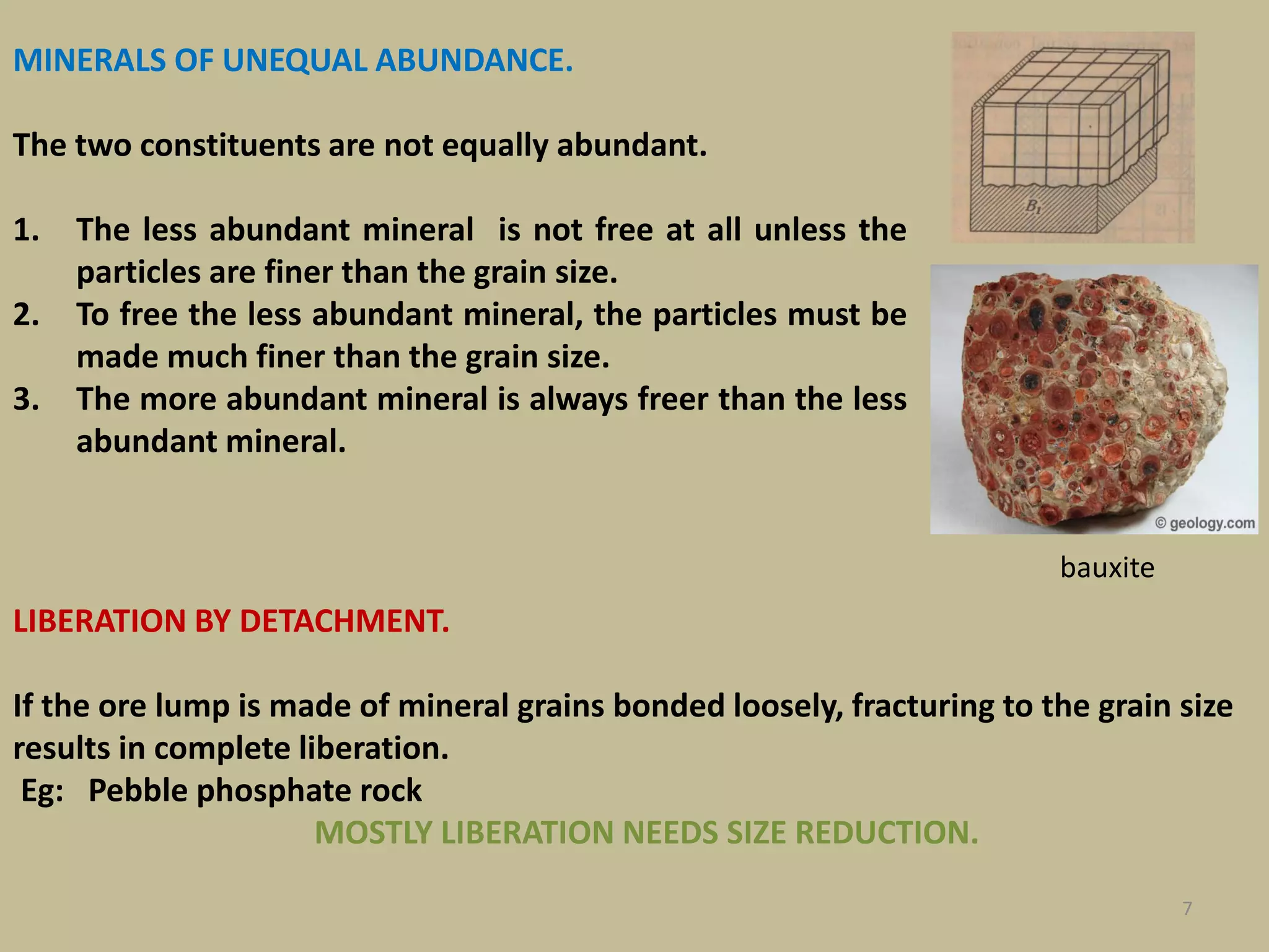 MINERALS OF UNEQUAL ABUNDANCE.
The two constituents are not equally abundant.
1. The less abundant mineral is not free at all unless the
particles are finer than the grain size.
2. To free the less abundant mineral, the particles must be
made much finer than the grain size.
3. The more abundant mineral is always freer than the less
abundant mineral.
7
bauxite
LIBERATION BY DETACHMENT.
If the ore lump is made of mineral grains bonded loosely, fracturing to the grain size
results in complete liberation.
Eg: Pebble phosphate rock
MOSTLY LIBERATION NEEDS SIZE REDUCTION.
 